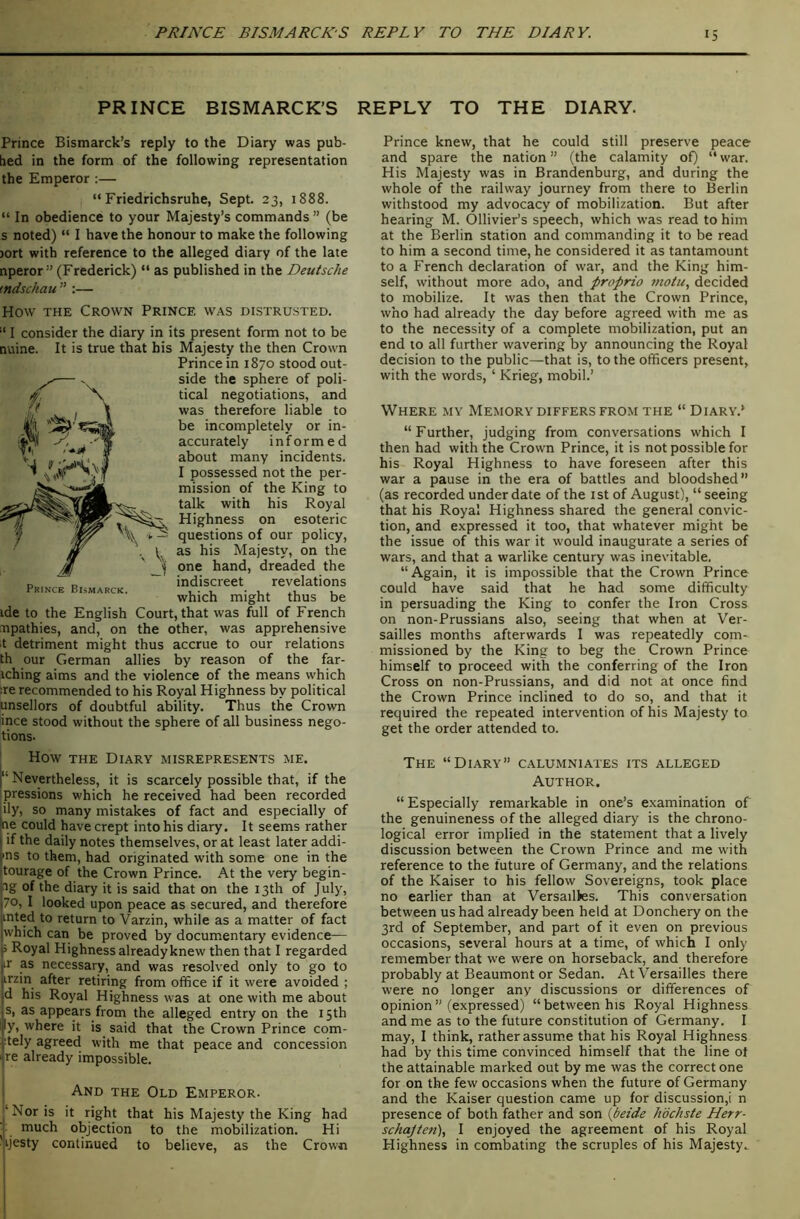 PRINCE BISMARCK’S REPLY TO THE DIARY. Prince Bismarck’s reply to the Diary was pub- hed in the form of the following representation the Emperor :— “ Friedrichsruhe, Sept. 23, 1888. “ In obedience to your Majesty’s commands ” (be s noted) “ I have the honour to make the following )ort with reference to the alleged diary of the late nperor” (Frederick) “ as published in the Deutsche mdschau ” ;— How THE Crown Prince was distrusted. “ I consider the diary in its present form not to be nuine. It is true that his Majesty the then Crown Prince in 1870 stood out- side the sphere of poli- tical negotiations, and was therefore liable to be incompletely or in- accurately informed about many incidents. I possessed not the per- mission of the King to talk with his Royal Highness on esoteric questions of our policy, as his Majesty, on the one hand, dreaded the indiscreet revelations which might thus be ide to the English Court, that was full of French npathies, and, on the other, was apprehensive t detriment might thus accrue to our relations th our German allies by reason of the far- iching aims and the violence of the means which :re recommended to his Royal Highness by political unsellors of doubtful ability. Thus the Crown ince stood without the sphere of all business nego- tions- Prince Bismarck. ' How THE Diary misrepresents me. 1“ Nevertheless, it is scarcely possible that, if the ipressions which he received had been recorded ily, so many mistakes of fact and especially of ne could have crept into his diary. It seems rather if the daily notes themselves, or at least later addi- ins to them, had originated with some one in the tourage of the Crown Prince. At the very begin- 2g of the diary it is said that on the 13th of July, 70, I looked upon peace as secured, and therefore mted to return to Varzin, while as a matter of fact which can be proved by documentary evidence— j Royal Highness already knew then that I regarded ir as necessary, and was resolved only to go to irzin after retiring from office if it w'ere avoided ; d his Royal Highness was at one with me about s, as appears from the alleged entry on the 15th ly, where it is said that the Crown Prince com- :tely agreed with me that peace and concession re already impossible. And the Old Emperor- ‘Nor is it right that his Majesty the King had i much objection to the mobilization. Hi ^jijesty continued to believe, as the Crown Prince knew, that he could still preserve peace and spare the nation ” (the calamity of) “ war. His Majesty was in Brandenburg, and during the whole of the railway journey from there to Berlin withstood my advocacy of mobilization. But after hearing M. Ollivier’s speech, which was read to him at the Berlin station and commanding it to be read to him a second time, he considered it as tantamount to a French declaration of war, and the King him- self, without more ado, and froprio juotu, decided to mobilize. It was then that the Crown Prince, who had already the day before agreed with me as to the necessity of a complete mobilization, put an end to all further wavering by announcing the Royal decision to the public—that is, to the officers present, with the words, ‘ Krieg, mobil.’ Where my Memory differs from the “ Diary.* “Further, judging from conversations which I then had with the Crowm Prince, it is not possible for his Royal Highness to have foreseen after this war a pause in the era of battles and bloodshed’’ (as recorded under date of the ist of August), “seeing that his Royal Highness shared the general convic- tion, and expressed it too, that whatever might be the issue of this war it would inaugurate a series of wars, and that a warlike century was inevitable. “Again, it is impossible that the Crown Prince could have said that he had some difficulty in persuading the King to confer the Iron Cross on non-Prussians also, seeing that when at Ver- sailles months afterwards I was repeatedly com- missioned by the King to beg the Crown Prince himself to proceed with the conferring of the Iron Cross on non-Prussians, and did not at once find the Crown Prince inclined to do so, and that it required the repeated intervention of his Majesty to get the order attended to. The “Diary” calumniates its alleged Author. “Especially remarkable in one’s examination of the genuineness of the alleged diary is the chrono- logical error implied in the statement that a lively discussion between the Crown Prince and me with reference to the future of Germany, and the relations of the Kaiser to his fellow Sovereigns, took place no earlier than at Versailtes. This conversation between us had already been held at Donchery on the 3rd of September, and part of it even on previous occasions, several hours at a time, of which I only remember that we were on horseback, and therefore probably at Beaumont or Sedan. At Versailles there were no longer any discussions or differences of opinion” (expressed) “between his Royal Highness and me as to the future constitution of Germany. I may, I think, rather assum.e that his Royal Highness had by this time convinced himself that the line ot the attainable marked out by me was the correct one for on the few occasions when the future of Germany and the Kaiser question came up for discussion,! n presence of both father and son {betde hbchste Herr- schajten), I enjoyed the agreement of his Royal Highness in combating the scruples of his Majesty..