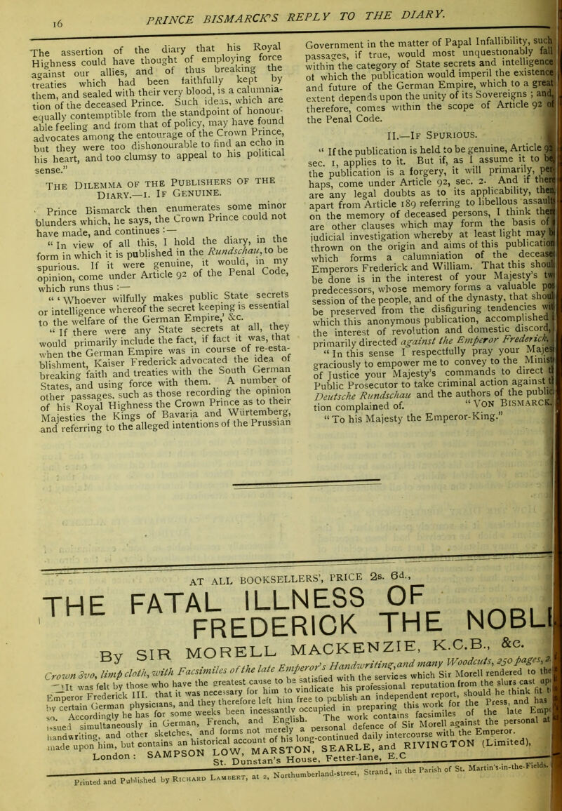 The assertion of the diary that his Royal Highness could have thought of employing force against our allies, and of thub breaking the tr^eaties which had been faithfully kept by them, and sealed with their very blood, is a calumnia- tion of the deceased Prince. Such ideas, which are equally contemptible from the standpoint of honour- able feeling and from that of policy, may have found advocates among the entourage of the Crown Prince but they were too dishonourable to find an echo m his heart, and too clumsy to appeal to his political sense.” Government in the matter of Papal Infallibility, such passages, if true, would most unquestionably fall within the category of State secrets and intelligence of which the publication would imperil the existence] and future of the German Empire, which to a great- extent depends upon the unity of its Sovereigns ; anuj. therefore, comes within the scope of Article 92 of the Penal Code. THE Dilemma of the Publishers of the Diary.—i. If Genuine. Prince Bismarck then enumerates some minor blunders which, he says, the Crown Prince could not have made, and continues . . .v « In view of all this, I hold the diary, m the form in which it is published in the Rundschau, to be sDurious If it were genuine, it would, m my opinion, come under Article 92 of the Penal Code, which runs thus : “ ‘ Whoever wilfully makes public State secrets or intelligence whereof the secret keeping is essential to the welfare of the German Empire, ore. “ If there were any State sepets at all, they would primarily include the fact, if ^ ^ when the German Empire was m course of re-esta- blishment, Kaiser Frederick advocated the idea of breaking faith and treaties with the South German StTtes and using force with them. A number of other passages, such as those recording the opinion of his^Royal Highness the Crown Pnnee as to their Maiesties the Kings of Bavaria and Wurtemberg, ^id referring to the^alleged intentions of the Prussian II.—If Spurious. “ If the publication is held to be genuine, Article sec. I, applies to it. But if, as I assume it to the publication is a forgery, it will primarily, p _ haps, come under Article 92, sec. 2. And if theri are any legal doubts as to its applicability, then apart from Article 189 referring to libellous assau on the memory of deceased persons, I think the are other clauses which may form the basis ot judicial investigation whereby at least light may 1, thrown on the origin and aims of this publicatio: which forms a calumniation of the decease Emperors Frederick and William. That this shou be done is in the interest of your Majesty s tw predecessors, whose memory forms a valuable pw session of the people, and of the dynasty that shoJ be preserved from the disfiguring tendencies wH which this anonymous publication, accomplished the interest of revolution and domestic discord, primarily directed ag-ams( the Emperor Frederick^ “ In this sense I respectfully pray your Maj.es graciously to empower me to convey to the Minisi of Justice your Majesty’s commands to direct Public Prosecutor to take criminal action against t Deutsche Rundschau and the authors of the publii; tion complained of. “ VpN Bismarck.. “ To his Majesty the Emperor-King.” at all BOOKSELLERS’, PRICE 2s. 6d., THF FATAL ILLNESS OF THE fa I A^L Bv SIR MORELL MACKENZIE, K.C.B., &c. in German, F-ch and En^ish. Morel! against the personal at i,and«tUing. and other sketches and forms not merely “■>' upon Hm, bu. SEARLE, and RIVINGTON (L.m.ud). London: SAMPbUiN n.’n.tan’s House. Fetter-lane. E.C