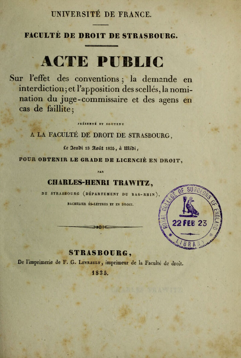 UNIVERSITÉ DE FRANGE. FACULTÉ DE DROIT DE STRASBOURG. ACTE PUBLIC Sur TefFet des conventions 5 la demande en interdiction; et Tapposition des scellés, la nomi- nation du juge-commissaire et des agens en cas de faillite; PRisZnTK KT SOUTZIIU N A LA FACULTÉ DE DROIT DE STRASBOURG, €e 3euïii 13 août 1835, à ttîilii, POUR OBTENIR LE GRADE DE LICENCIÉ EN DROIT, PAR CHARLES-HENRI TRAWITZ, DE STRASBOURG (DÉPARTEMENT DU BAS-RHIn) , BACHELIER ÈS-LETTRES ET EN DROIT. STRASBOURG, De l’imprimerie de F. G. Levrault, imprimeur de la Faculté de droit. 1835.