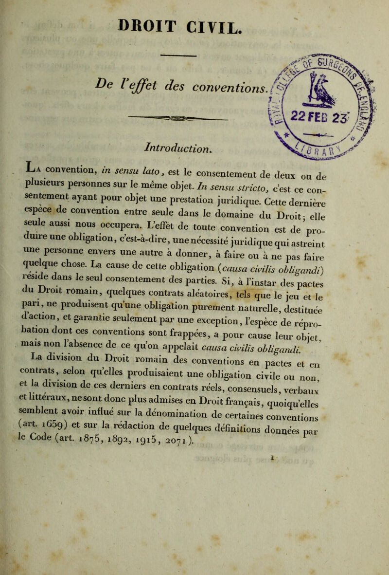 DROIT CIVIL. La convention, m sensu lato, est le consentement de deux on de plusieurs personnes sur le même objet. In sensu stricto, c’est ce con- sentement ayant pour objet une prestation juridique. Cette dernière espece de convention entre seule dans le domaine du Droit- elle seule aussi nous occupera. L’effet de toute convention est de’pro- uire une obligation, c’est-à-dire, une nécessité juridique qui astreint une personne envers une autre à donner, à faire ou à ne pas faire quelque chose. La cause de cette obligation (causa cicilis obligamli) résidé dans le seul consentement des parties. Si, à l’instar des pactes du Droit romain, quelques contrats aléatoires, tels que le jeu et le pan, ne produisent qu’une obligation purement naturelle, destituée daction, et garantie seulement par une exception, l’espèce de répro- bation dont ces conventions sont frappées, a pour cause leur objet mais non l’absence de ce qu’on appelait causa civilis obligandi. La division du Droit romain des conventions en pactes et en contrat, selon qu’elles produisaient une obligation civile ou non, et la division de ces derniers en contrats réels, consensuels, verbaux’ et littéraux, ne sont donc plus admises en Droit français, quoiqu’elles semblent avoir influé sur la dénomination de certaines conventions (art. 1659) et sur la rédaction de quelques définitions données par le Code (art. 1875, 1892, 1915, 2071). ^