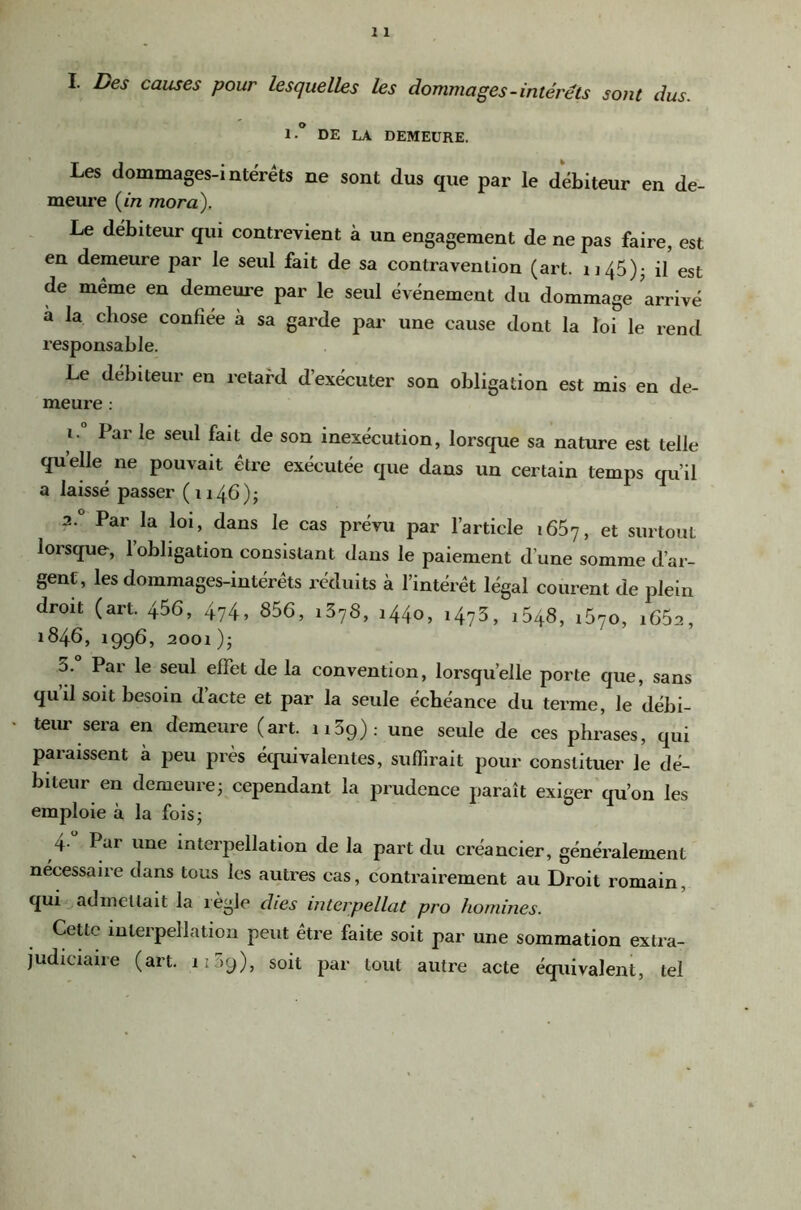 I. Des causes pour lesquelles les dommages-intérêts sont dus. 1 * DE LA DEMEURE. Les dommages-interets ne sont dus que par le débiteur en de- meure (/n mora\ Le débiteur qui contrevient à un engagement de ne pas faire, est en demeure par le seul fait de sa contravention (art. ii45)j il est de même en demeure par le seul événemeut du dommage arrivé à la chose confiée à sa garde par une cause dont la loi le rend l’esponsable. Le débiteur en retard d’exécuter son obligation est mis en de- meure : 1. Par le seul fait de son inexécution, lorsque sa nature est telle quelle ne pouvait être exécutée que dans un certain temps qu’il a laissé passer (1146); 2. ° Par la loi, dans le cas prévu par l’article 1667, et surtout lorsque, 1 obligation consistant dans le paiement d’une somme d’ar- gent, les dommages-intérêts réduits à l’intérêt légal courent de idein droit (art. 456, 474, 856, 1378, 1440, 1473, 1648, 1670, 1662, *846, 1996, 2001); 3. Par le seul effet de la convention, lorsqu’elle porte que, sans quil soit besoin d’acte et par la seule échéance du terme, le débi- teur sera en demeure (art. 1139): une seule de ces phrases, qui paraissent à peu près équivalentes, suffirait pour constituer le dé- biteur en demeure; cependant la prudence paraît exiger qu’on les emploie à la fois; y Par une interpellation de la part du créancier, généralement nécessaire dans tous les autres cas, contrairement au Droit romain, qui admettait la lègle dies interpellât pro hornines. Cette interpellation peut être faite soit par une sommation extra- judiciaire (art. 1:39), soit par tout autre acte équivalent, tel