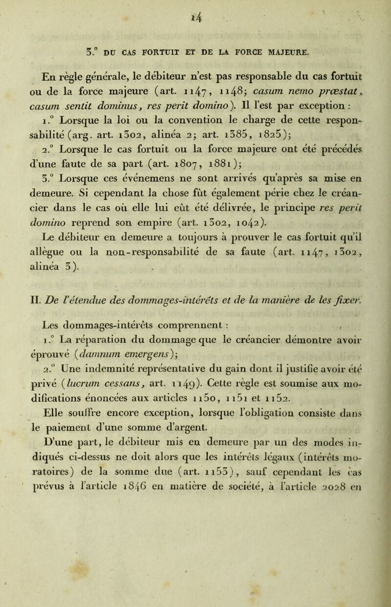 *4 3. DU CAS FORTUIT ET DE LA FORCE MAJEURE, En règle générale, le débiteur n’est pas responsable du cas fortuit ou de la force majeure (art. ii47> ii4^j casum nemo prœstat^ casum sentit dominus, res périt domino). Il l’est par exception; 1. ° Lorsque la loi ou la convention le charge de cette respon- sabilité (arg. art. i3o2, alinéa 2; art. i385, iSaS); 2. ° Lorsque le cas fortuit ou la force majeure ont été précédés d’une faute de sa part (art. 1807, 1881); 3. ° Lorsque ces événemens ne sont arrivés qu’après sa mise en demeure. Si cependant la chose fut également périe chez le créan- cier dans le cas où elle lui eût été délivrée, le principe res périt domino reprend son empire (art. i3o2, 1042). Le débiteur en demeure a toujours à prouver le cas fortuit qu’il allègue ou la non-responsabilité de sa faute (art. ii47 5 i3o2, alinéa 3). II. De l’étendue des dommages-intérêts et de la manière de les fixer. Les dommages-intérêts comprennent : , 1 ? La réparation du dommage que le créancier démontre avoir éprouvé (^damnum emergens)-, 2.“ Une indemnité représentative du gain dont il justifle avoir été privé (lucriim ces s ans, art. 1149)- Cette règle est soumise aux mo- difications énoncées aux articles ii5o, ii5i et 1162. Elle souifre encore exception, lorsque l’obligation consiste dans le paiement d’une somme d’argent. D’une part, le débiteur mis eu demeure par un des modes in- diqués ci-dessus ne doit alors que les intérêts légaux (intérêts mo- ratoires) de la somme due (art. n53), sauf cependant les cas prévus à l’article 1846 en matière de société, à l’article 2028 en