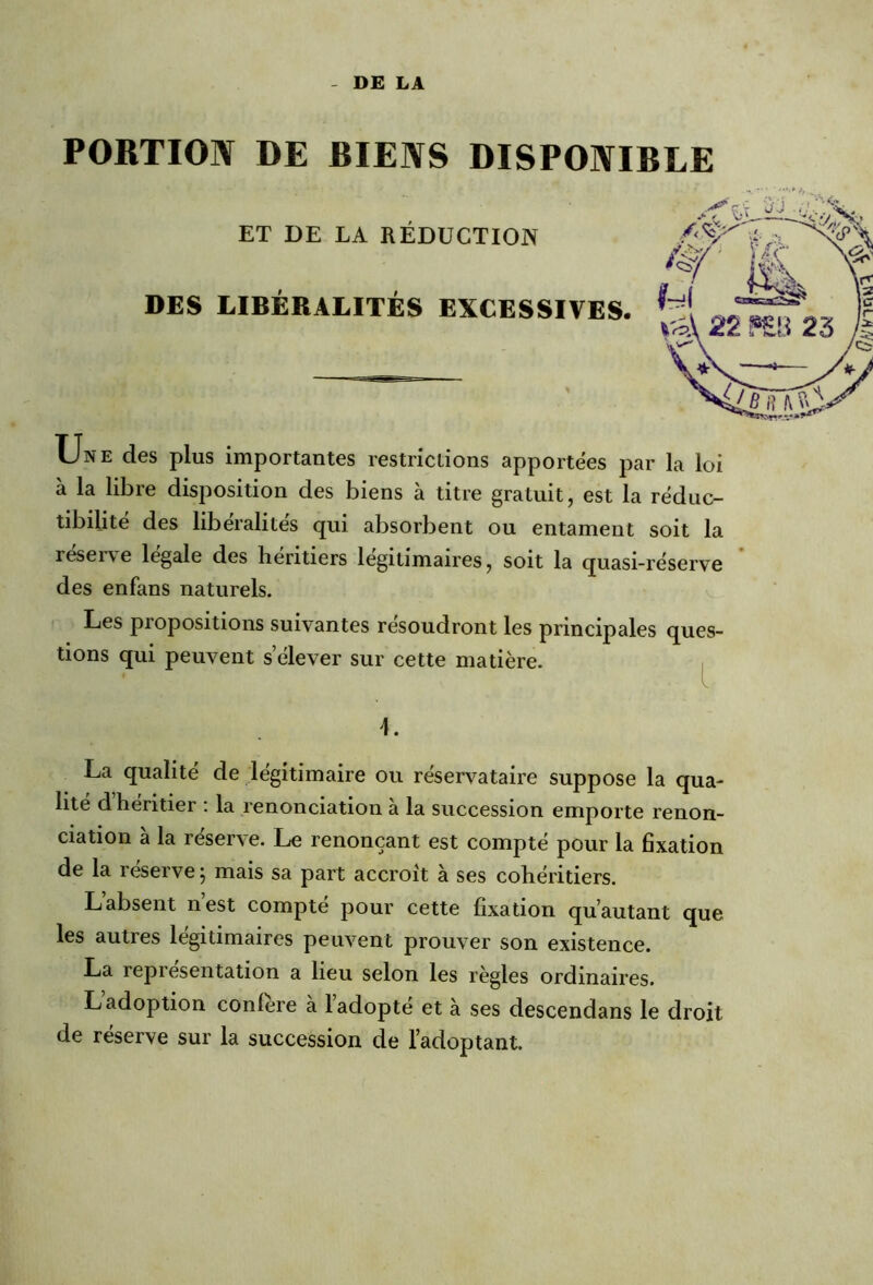 DE LA PORTION DE BIENS DISPONIBLE ET DE LA RÉDUCTION DES LIBÉRALITÉS EXCESSIVES. Une des plus importantes restrictions apportées par la loi à la libre disposition des biens à titre gratuit, est la réduc- tibiiité des libéralités qui absorbent ou entament soit la réserve légale des héritiers légitimaires, soit la quasi-réserve des enfans naturels. Les propositions suivantes résoudront les principales ques- tions qui peuvent s’élever sur cette matière. L La qualité de légitimaire ou réservataire suppose la qua- lité d héritier : la renonciation à la succession emporte renon- ciation à la réserve. Le renonçant est compté pour la fixation de la réserve ; mais sa part accroît à ses cohéritiers. L’absent n’est compté pour cette fixation qu’autant que les autres légitimaires peuvent prouver son existence. La repi esentation a heu selon les règles ordinaires. L adoption conféré à 1 adopte et à ses descendans le droit de réserve sur la succession de l’adoptant.