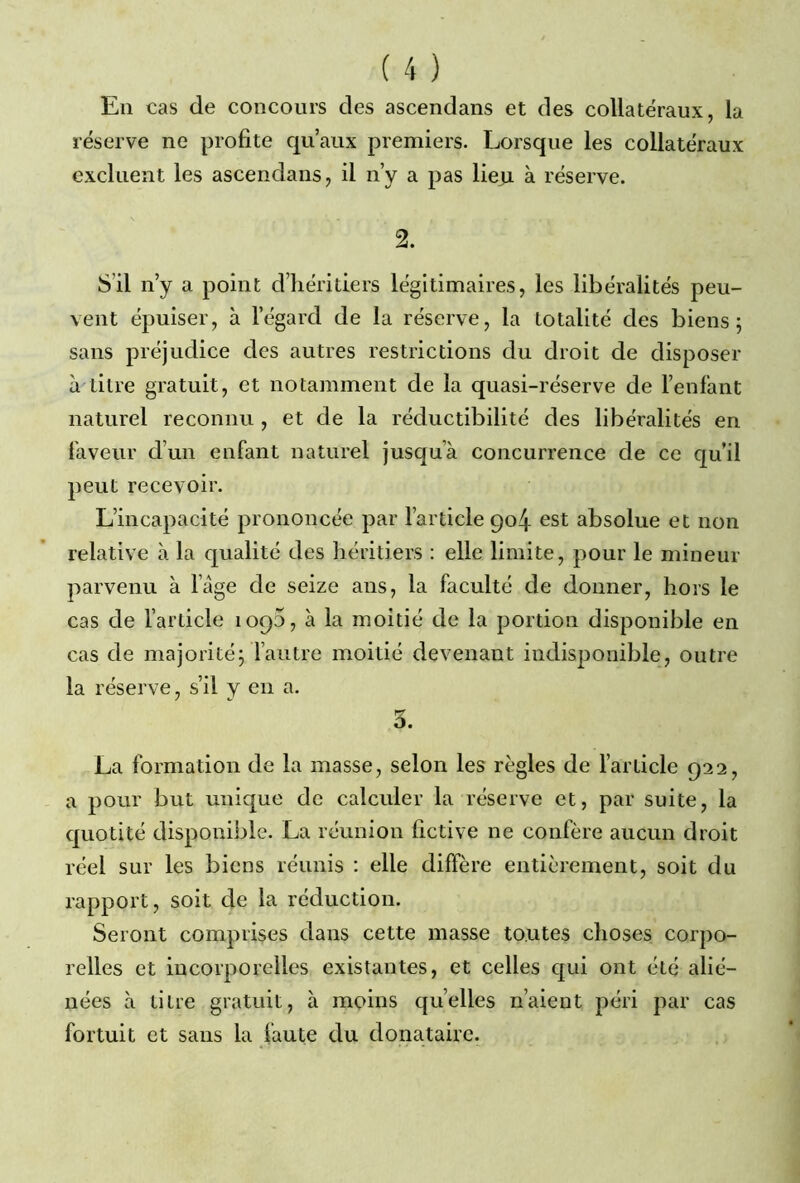 En cas de concours des ascendans et des collatéraux, la réserve ne profite qu’aux premiers. Lorsque les collatéraux excluent les ascendans, il n’y a pas lieu à réserve. 2. S il n’y a point d’héritiers légitimaires, les libéralités peu- vent épuiser, à l’égard de la réserve, la totalité des biens; sans préjudice des autres restrictions du droit de disposer à titre gratuit, et notamment de la quasi-réserve de l’enfant naturel reconnu , et de la réductibilité des libéralités en faveur d’un enfant naturel jusqu’à concurrence de ce qu’il peut recevoir. L’incapacité prononcée par l’article 904 est absolue et non relative à la qualité des héritiers : elle limite, pour le mineur parvenu à l’âge de seize ans, la faculté de donner, hors le cas de l’article 1090, à la moitié de la portion disponible en cas de majorité; l’autre moitié devenant indisponible, outre la réserve, s’il y en a. 3. La formation de la masse, selon les règles de l’article 922, a pour but unique de calculer la réserve et, par suite, la quotité disponible. La réunion fictive ne confère aucun droit réel sur les biens réunis : elle diffère entièrement, soit du rapport, soit de la réduction. Seront comprises dans cette masse toutes choses corpo- relles et incorporelles existantes, et celles qui ont été alié- nées à titre gratuit, à moins quelles n’aient péri par cas fortuit et sans la faute du donataire.