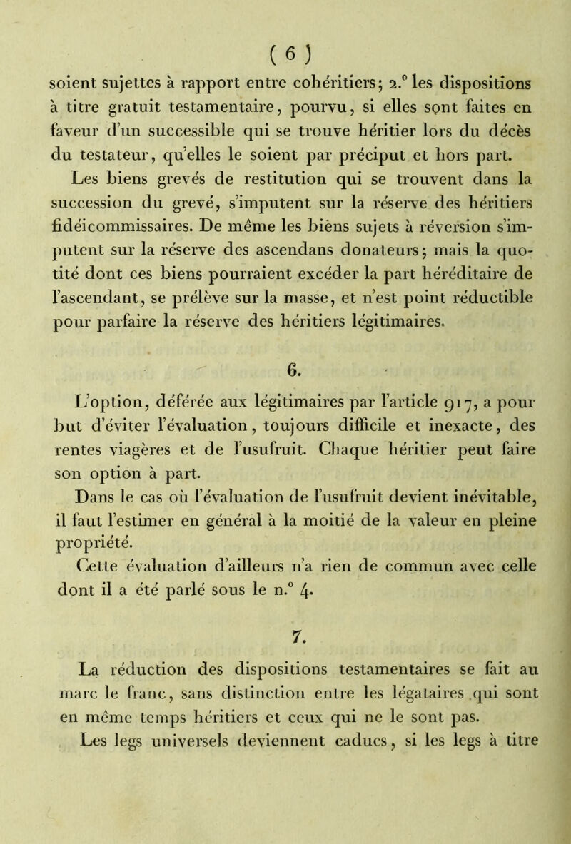 soient sujettes à rapport entre cohéritiers; 2.0 les dispositions à titre gratuit testamentaire, pourvu, si elles sont faites en faveur d’un successible qui se trouve héritier lors du décès du testateur, quelles le soient par préciput et hors part. Les biens grevés de restitution qui se trouvent dans la succession du grevé, s’imputent sur la réserve des héritiers fidéicommissaires. De meme les biëns sujets à réversion s’im- putent sur la réserve des ascendans donateurs ; mais la quo- tité dont ces biens pourraient excéder la part héréditaire de l’ascendant, se prélève sur la masse, et n’est point réductible pour parfaire la réserve des héritiers légitimaires. 6. L’option, déférée aux légitimaires par l’article 917, a pour but d’éviter l’évaluation, toujours difficile et inexacte, des rentes viagères et de l’usufruit. Chaque héritier peut faire son option à part. Dans le cas où l’évaluation de l’usufruit devient inévitable, il faut l’estimer en général à la moitié de la valeur en pleine propriété. Cette évaluation d’ailleurs n’a rien de commun avec celle dont il a été parlé sous le n.° 4* 7. La réduction des dispositions testamentaires se fait au marc le franc, sans distinction entre les légataires qui sont en meme temps héritiers et ceux qui ne le sont pas. Les legs universels deviennent caducs, si les legs à titre