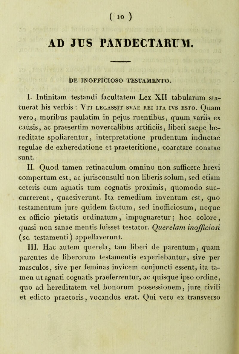 AD JUS PANDECTARUM. DE INOFFICIOSO TESTAMENTO. I. Infinitam testandi facultatem Lex XII tabulamm sta- tuerat his verbis : Yti legassit syae rei ita ivs esto. Quam vero, moribus paulatim in pejus ruentibus, quum variis ex causis, ac praesertim novercalibus artificiis, liberi saepe he- reditate spoliarentur, interpretatione prudentum inductae regulae de exlieredatione et praeteritione, coarctare conatae sunt. II. Quod tamen retinaculum omnino non sufficere brevi compertum est, ac jurisconsulti non liberis solum, sed etiam ceteris cum agnalis tum cognatis proximis, quomodo suc- currerent, quaesiverunt. Ita remedium inventum est, quo testamentum jure quidem factum, sed inofïiciosum, neque ex ofïicio pietatis ordinatum, impugnaretur ; hoc colore, quasi non sanae mentis fuisset testator. Çhierelam inojficiosi (sc. testamenti) appellaverunt. III. Hac autem querela, tam liberi de parentum, quam parentes de liberorum testamentis experiebantur, sive per masculos, sive per feminas invicem conjuncti essent, ita ta- men ut agnati cognatis praeferrentur, ac quisque ipso ordine, quo ad liereditatem vel bonorum possessionem, jure civili et edicto praetoris, vocandus erat. Qui vero ex transverso