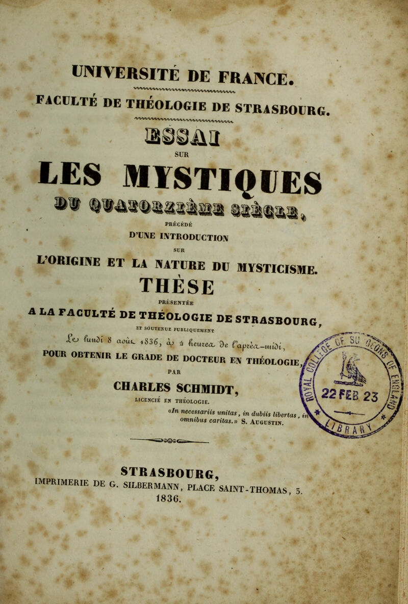 ÜINIVERSITÉ DE FRANCE. faculté de théologie de STRlSBOUaG. lün ► LES MïSTIQFES PRÉCÉDÉ D’UNE INTRODUCTION StR L’ORIgiive et la nature du mysticisme. THÈSE présentée A DA FACULTÉ DE THÉOLOGIE DE STRASBOURG ■pT Ci^vr.TEiTC>v<.. ^ ET SOUTENUE PUBLIQUEMENT Éo f„„31 8 aoii. ,836, à, , 9e POUR OBTENIR EE GRADE DE DOCTEUR EN THÉOLOGIE PAR CHARLES SCHMIDT, LICENCIÉ EN THÉOLOGIE. «/n necessariis unitas, in dubiis libertas omnibus caritas.» S. AvGVSTiîf. >«©^s< STRASBOURG, imprimerie de g. SILBERMANN, place saint-THOMAS 3 1836.