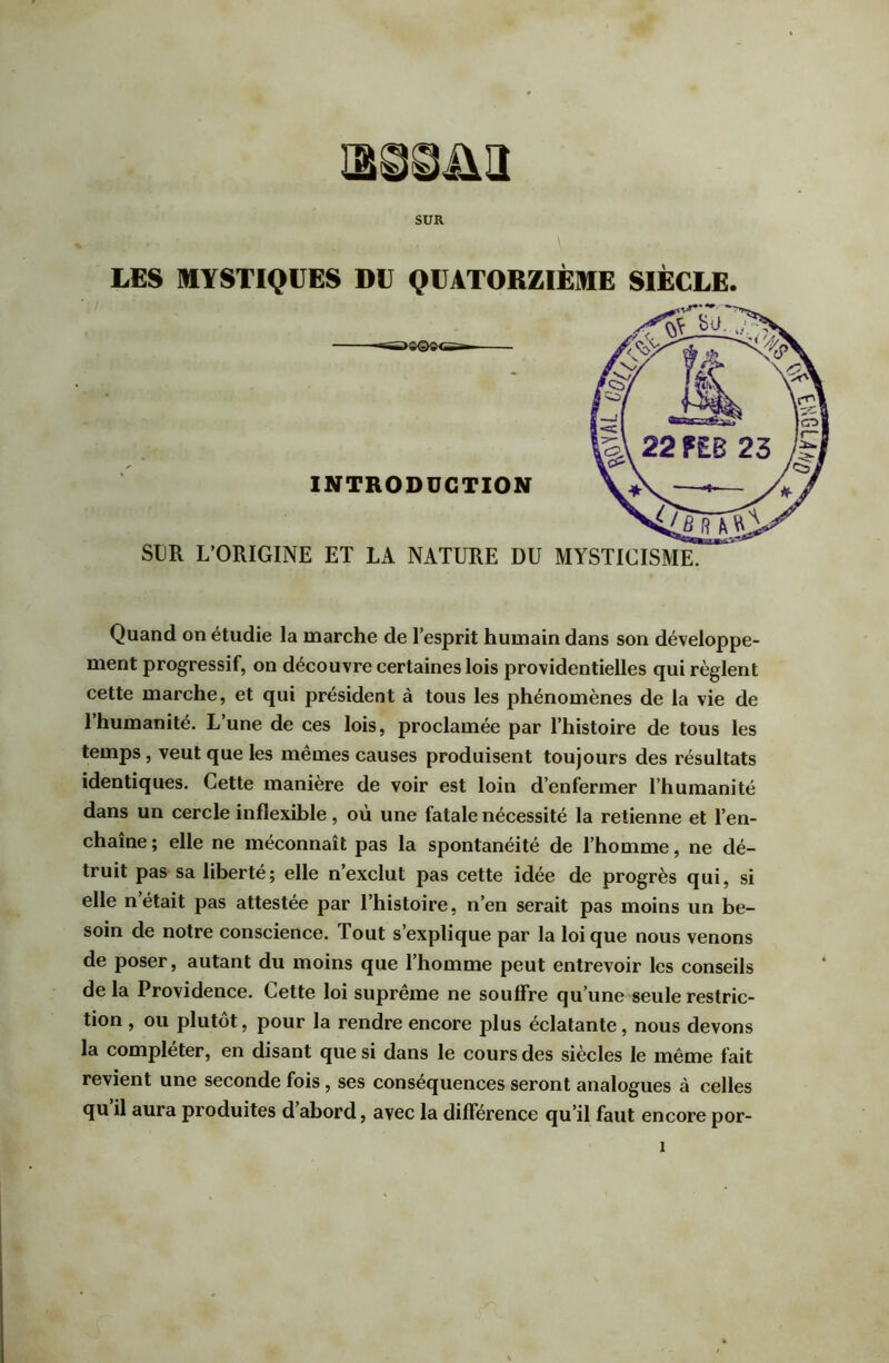 SUR LES MYSTIQUES DU QUATORZIÈME SIÈCLE. INTRODUCTION SUR L’ORIGINE ET LA NATURE DU MYSTICISME. Quand on étudie la marche de l’esprit humain dans son développe- ment progressif, on découvre certaines lois providentielles qui règlent cette marche, et qui président à tous les phénomènes de la vie de l’humanité. L’une de ces lois, proclamée par l’histoire de tous les temps, veut que les mêmes causes produisent toujours des résultats identiques. Cette manière de voir est loin d’enfermer l’humanité dans un cercle inflexible, où une fatale nécessité la retienne et l’en- chaîne ; elle ne méconnaît pas la spontanéité de l’homme, ne dé- truit pas sa liberté; elle n’exclut pas cette idée de progrès qui, si elle n’était pas attestée par l’histoire, n’en serait pas moins un be- soin de notre conscience. Tout s’explique par la loi que nous venons de poser, autant du moins que 1 homme peut entrevoir les conseils de la Providence. Cette loi suprême ne souffre qu’une seule restric- tion , ou plutôt, pour la rendre encore plus éclatante, nous devons la compléter, en disant que si dans le cours des siècles le même fait revient une seconde fois, ses conséquences seront analogues à celles qu il aura produites d’abord, avec la différence qu’il faut encore por-