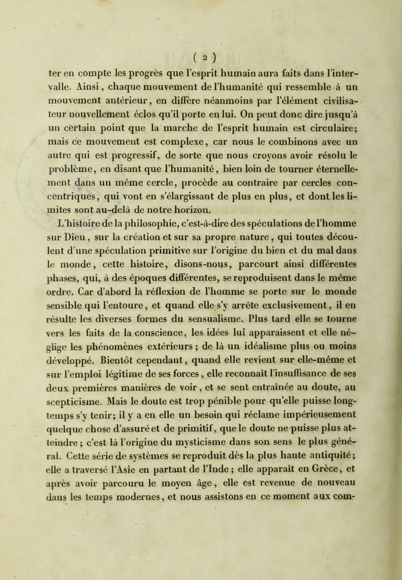 ter en compte les progrès que l’esprit humain aura faits dans l’inter- valle. Ainsi, chaque mouvement de l’humanité qui ressemble à un mouvement antérieur, en diffère néanmoins par l’élément civilisa- teur nouvellement éclos qu’il porte en lui. On peut donc dire jusqu’à un certain point que la marche de l’esprit humain est circulaire; mais ce mouvement est complexe, car nous le combinons avec un autre qui est progressif, de sorte que nous croyons avoir résolu le problème, en disant que l’humanité, bien loin de tourner éternelle- ment dans un même cercle, procède au contraire par cercles con- centriques, qui vont en s’élargissant de plus en plus, et dont les li- mites sont au-delà de notre horizon. L’histoire de la philosophie, c’est-à-dire des spéculations de l’homme sur Dieu, sur la création et sur sa propre nature, qui toutes décou- lent d’une spéculation primitive sur l’origine du bien et du mal dans le monde, cette histoire, disons-nous, parcourt ainsi différentes phases, qui, à des époques differentes, se reproduisent dans le même ordre. Car d’abord la réflexion de l’homme se porte sur le monde sensible qui l’entoure, et quand elle s’y arrête exclusivement, il en résulte les diverses formes du sensualisme. Plus tard elle se tourne vers les faits de la conscience, les idées lui apparaissent et elle né- glige les phénomènes extérieurs ; de là un idéalisme plus ou moins développé. Bientôt cependant, quand elle revient sur elle-même et sur l’emploi légitime de ses forces, elle reconnaît l’insuffisance de ses deux premières manières de voir, et se sent entraînée au doute, au scepticisme. Mais le doute est trop pénible pour qu’elle puisse long- temps s’y tenir; il y a en elle un besoin qui réclame impérieusement quelque chose d’assuré et de primitif, que le doute ne puisse plus at- teindre ; c’est là l’origine du mysticisme dans son sens le plus géné- ral. Cette série de systèmes se reproduit dès la plus haute antiquité; elle a traversé l’Asie en partant de l’Inde ; elle apparaît en Grèce, et après avoir parcouru le moyen âge, elle est revenue de nouveau dans les temps modernes, et nous assistons en ce moment aux com-