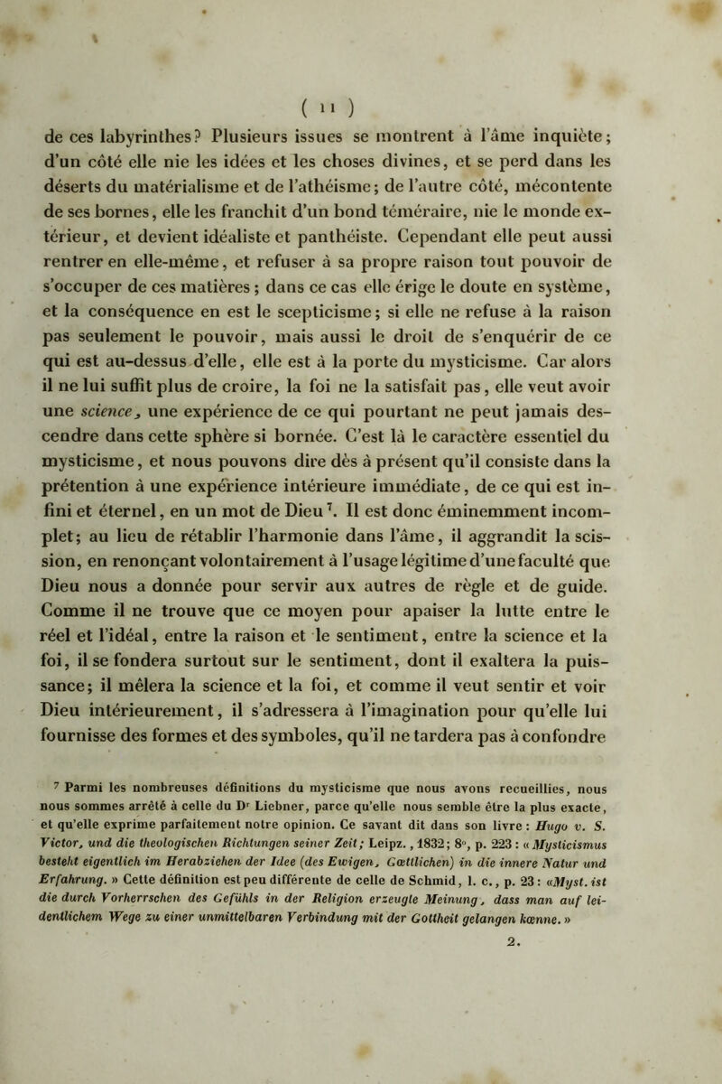 ( “ ) de ces labyrinthes? Plusieurs issues se montrent à lame inquiète; d’un côté elle nie les idées et les choses divines, et se perd dans les déserts du matérialisme et de l’athéisme ; de l’autre côté, mécontente de ses bornes, elle les franchit d’un bond téméraire, nie le monde ex- térieur, et devient idéaliste et panthéiste. Cependant elle peut aussi rentrer en elle-même, et refuser à sa propre raison tout pouvoir de s’occuper de ces matières ; dans ce cas elle érige le doute en système, et la conséquence en est le scepticisme ; si elle ne refuse à la raison pas seulement le pouvoir, mais aussi le droit de s’enquérir de ce qui est au-dessus d’elle, elle est à la porte du mysticisme. Car alors il ne lui suffît plus de croire, la foi ne la satisfait pas, elle veut avoir une science_, une expérience de ce qui pourtant ne peut jamais des- cendre dans cette sphère si bornée. C’est là le caractère essentiel du mysticisme, et nous pouvons dire dès à présent qu’il consiste dans la prétention à une expérience intérieure immédiate, de ce qui est in- fini et éternel, en un mot de Dieu Il est donc éminemment incom- plet; au lieu de rétablir l’harmonie dans l’âme, il aggrandit la scis- sion, en renonçant volontairement à l’usage légitime d’une faculté que Dieu nous a donnée pour servir aux autres de règle et de guide. Comme il ne trouve que ce moyen pour apaiser la lutte entre le réel et l’idéal, entre la raison et le sentiment, entre la science et la foi, il se fondera surtout sur le sentiment, dont il exaltera la puis- sance; il mêlera la science et la foi, et comme il veut sentir et voir Dieu intérieurement, il s’adressera à l’imagination pour qu’elle lui fournisse des formes et des symboles, qu’il ne tardera pas à confondre 7 Parmi les nombreuses définitions du mysticisme que nous ayons recueillies, nous nous sommes arrêté à celle du D Liebner, parce qu’elle nous semble être la plus exacte, et qu’elle exprime parfaitement notre opinion. Ce savant dit dans son livre : Hugo v. S. Victor J und die theologischen Richtungen seiner Zeit; Leipz., 1832; 8°, p. 223 : uMysticismus besteht eigentlich im Herabziehen der Idee (des Ewigen, GœUlichen) in die innere Natur und Erfahrung. » Cette définition est peu différente de celle de Schmid, 1. c., p. 23: uHyst.ist die durch Vorherrschen des Gefühls in der Religion erzeugle Meinung, dass man auf lei- dentlichem Wege zu einer unmittelbaren Verbindung mit der Gottheit gelangen kœnne. » 2.