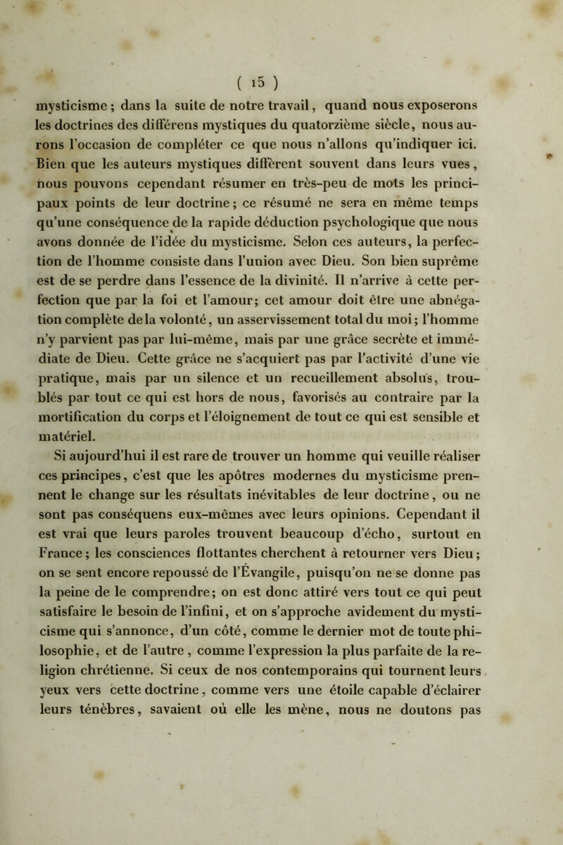 ( ) mysticisme ; dans la suite de notre travail, quand nous exposerons les doctrines des diflerens mystiques du quatorzième siècle, nous au- rons l’occasion de compléter ce que nous n’allons qu’indiquer ici. Bien que les auteurs mystiques diffèrent souvent dans leurs vues, nous pouvons cependant résumer en très-peu de mots les princi- paux points de leur doctrine ; ce résumé ne sera en même temps qu’une conséquence de la rapide déduction psychologique que nous avons donnée de l’idée du mysticisme. Selon ces auteurs, la perfec- tion de l’homme consiste dans l’union avec Dieu. Son bien suprême est de se perdre dans l’essence de la divinité. Il n’arrive à cette per- fection que par la foi et l’amour; cet amour doit être une abnéga- tion complète delà volonté, un asservissement total du moi ; l’homme n’y parvient pas par lui-même, mais par une grâce secrète et immé- diate de Dieu. Cette grâce ne s’acquiert pas par l’activité d’une vie pratique, mais par un silence et un recueillement absolus, trou- blés par tout ce qui est hors de nous, favorisés au contraire par la mortification du corps et l’éloignement de tout ce qui est sensible et matériel. Si aujourd’hui il est rare de trouver un homme qui veuille réaliser ces principes, c’est que les apôtres modernes du mysticisme pren- nent le change sur les résultats inévitables de leur doctrine, ou ne sont pas conséquens eux-mêmes avec leurs opinions. Cependant il est vrai que leurs paroles trouvent beaucoup d’écho, surtout en France; les consciences flottantes cherchent à retourner vers Dieu; on se sent encore repoussé de l’Evangile, puisqu’on ne se donne pas la peine de le comprendre; on est donc attiré vers tout ce qui peut satisfaire le besoin de l’infini, et on s’approche avidement du mysti- cisme qui s’annonce, d’un côté, comme le dernier mot de toute phi- losophie, et de l’autre , comme l’expression la plus parfaite de la re- ligion chrétienne. Si ceux de nos contemporains qui tournent leurs yeux vers cette doctrine, comme vers une étoile capable d’éclairer leurs ténèbres, savaient où elle les mène, nous ne doutons pas