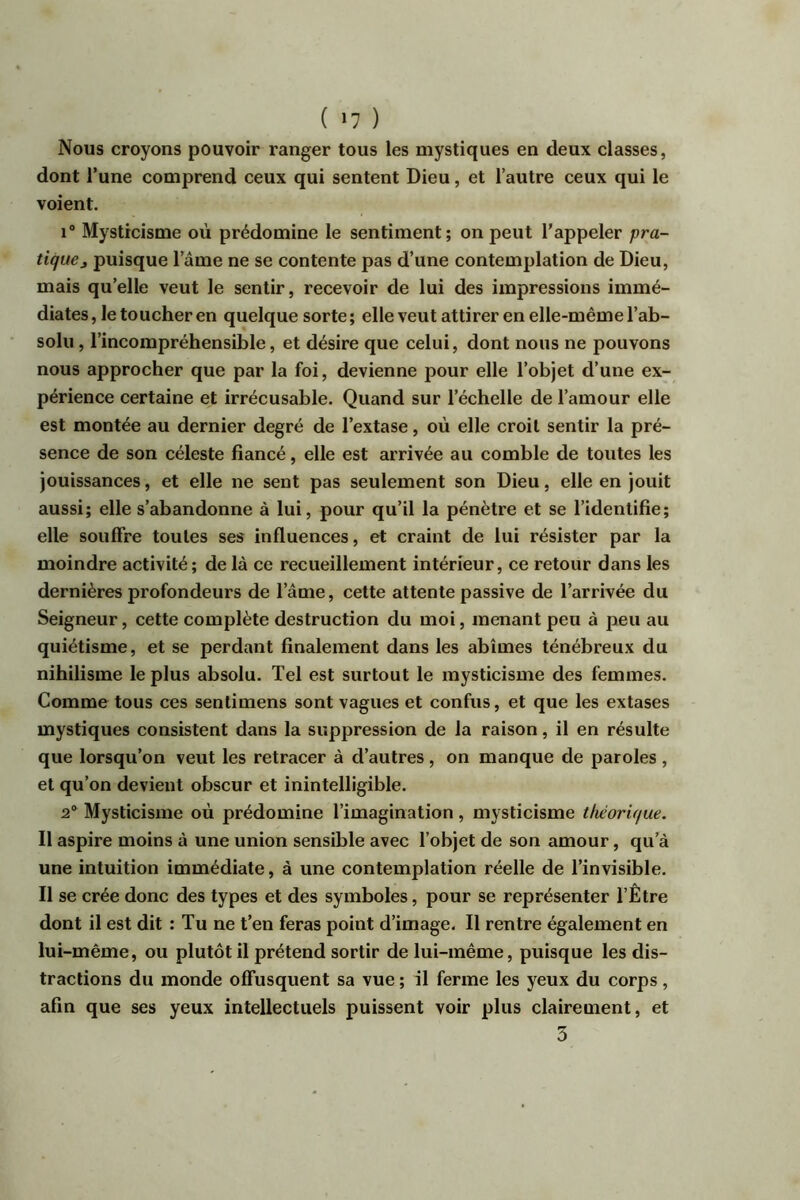 ( ‘7 ) Nous croyons pouvoir ranger tous les mystiques en deux classes, dont l’une comprend ceux qui sentent Dieu, et l’autre ceux qui le voient. 1® Mysticisme où prédomine le sentiment; on peut l’appeler pra- tique j puisque lame ne se contente pas d’une contemplation de Dieu, mais qu’elle veut le sentir, recevoir de lui des impressions immé- diates , le toucher en quelque sorte ; elle veut attirer en elle-même l’ab- solu , l’incompréhensible, et désire que celui, dont nous ne pouvons nous approcher que par la foi, devienne pour elle l’objet d’une ex- périence certaine et irrécusable. Quand sur l’échelle de l’amour elle est montée au dernier degré de l’extase, où elle croit sentir la pré- sence de son céleste fiancé, elle est arrivée au comble de toutes les jouissances, et elle ne sent pas seulement son Dieu, elle en jouit aussi; elle s’abandonne à lui, pour qu’il la pénètre et se l’identifie; elle souffre toutes ses influences, et craint de lui résister par la moindre activité ; de là ce recueillement intérieur, ce retour dans les dernières profondeurs de l’âme, cette attente passive de l’arrivée du Seigneur, cette complète destruction du moi, menant peu à peu au quiétisme, et se perdant finalement dans les abîmes ténébreux du nihilisme le plus absolu. Tel est surtout le mysticisme des femmes. Comme tous ces sentimens sont vagues et confus, et que les extases mystiques consistent dans la suppression de la raison, il en résulte que lorsqu’on veut les retracer à d’autres , on manque de paroles , et qu’on devient obscur et inintelligible. 2® Mysticisme où prédomine l’imagination , mysticisme théorique. Il aspire moins à une union sensible avec l’objet de son amour, qu’à une intuition immédiate, à une contemplation réelle de l’invisible. Il se crée donc des types et des symboles, pour se représenter l’Être dont il est dit : Tu ne t’en feras point d’image. Il rentre également en lui-même, ou plutôt il prétend sortir de lui-même, puisque les dis- tractions du monde offusquent sa vue ; il ferme les yeux du corps, afin que ses yeux intellectuels puissent voir plus clairement, et 3