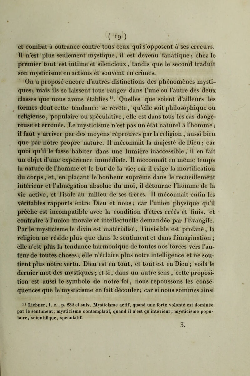 ( >9 ) et combat à outrance contre tous ceux qui s’opposent à ses erreurs. Il n’est plus seulement mystique, il est devenu fanatique; chez le premier tout est intime et silencieux, tandis que le second traduit son mysticisme en actions et souvent en crimes. On a proposé encore d’autres distinctions des phénomènes mysti- ques; mais ils se laissent tous ranger dans l’une ou l’autre des deux classes que nous avons établies Quelles que soient d’ailleurs les formes dont celte tendance se revête, qu’elle soit philosophique ou religieuse, populaire ou spéculative, elle est dans tous les cas dange- reuse et erronée. Le mysticisme n’est pas un état naturel à l’homme ; il faut y arriver par des moyens réprouvés parla religion , aussi bien que par notre propre nature. 11 méconnaît la majesté de Dieu ; car quoi qu’il le fasse habiter dans une lumière inaccessible, il en fait un objet d’une expérience immédiate. Il méconnaît en même temps la nature de l’homme et le but de la vie; car il exige la mortification du corps, et, en plaçant le bonheur suprême dans le recueillement intérieur et l’abnégation absolue du moi, il détourne l’homme de la vie active, et l’isole au milieu de ses frères. Il méconnaît enfin les véritables rapports entre Dieu et nous ; car l’union physique qu’il prêche est incompatible avec la condition d’êtres créés et finis, et contraire à l’union morale et intellectuelle demandée par l’Evangile. Parle mysticisme le divin est matérialisé, l’invisible est profané, la religion ne réside plus que dans le sentiment et dans l’imagination ; elle n’est plus la tendance harmonique de toutes nos forces vers l’au- teur de toutes choses ; elle n’éclaire plus notre intelligence et ne sou- tient plus notre vertu. Dieu est en tout, et tout est en Dieu ; voilà le dernier mot des mystiques ; et si, dans un autre sens , cette proposi- tion est aussi le symbole de notre foi, nous repoussons les consé- quences que le mysticisme en fait découler; car si nous sommes ainsi Il Liebner, 1. c., p. 232 et suiv. Mysticisme actif, quand une forte Tolonté est dominée par le sentiment; mysticisme contemplatif, quand il n’est qu’intérieur; mysticisme popu- laire, scientiGque, spéculatif.