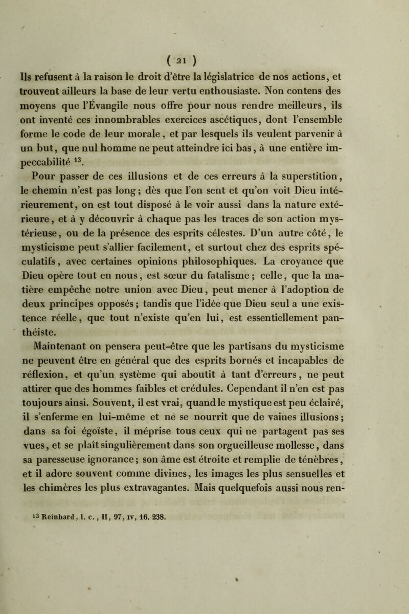 ( ) Ils refusent à la raison le droit d’être la législatrice de nos actions, et trouvent ailleurs la base de leur vertu enthousiaste. Non contens des moyens que l’Évangile nous offre pour nous rendre meilleurs, ils ont inventé ces innombrables exercices ascétiques, dont l’ensemble forme le code de leur morale, et par lesquels ils veulent parvenir à un but, que nul homme ne peut atteindre ici bas, à une entière im- peccabilité Pour passer de ces illusions et de ces erreurs à la superstition, le chemin n’est pas long; dès que l’on sent et qu’on voit Dieu inté- rieurement, on est tout disposé à le voir aussi dans la nature exté- rieure , et à y découvrir à chaque pas les traces de son action mys- térieuse , ou de la présence des esprits célestes. D’un autre côté, le mysticisme peut s’allier facilement, et surtout chez des esprits spé- culatifs , avec certaines opinions philosophiques. La croyance que Dieu opère tout en nous, est sœur du fatalisme ; celle, que la ma- tière empêche notre union avec Dieu, peut mener à l’adoption de deux principes opposés ; tandis que l’idée que Dieu seul a une exis- tence réelle, que tout n’existe qu’en lui, est essentiellement pan- théiste. Maintenant on pensera peut-être que les partisans du mysticisme ne peuvent être en général que des esprits bornés et incapables de réflexion, et qu’un système qui aboutit à tant d’erreurs, ne peut attirer que des hommes faibles et crédules. Cependant il n’en est pas toujours ainsi. Souvent, il est vrai, quand le mystique est peu éclairé, il s’enferme en lui-même et ne se nourrit que de vaines illusions ; dans sa foi égoïste, il méprise tous ceux qui ne partagent pas ses vues, et se plaît singulièrement dans son orgueilleuse mollesse, dans sa paresseuse ignorance ; son âme est étroite et remplie de ténèbres, et il adore souvent comme divines, les images les plus sensuelles et les chimères les plus extravagantes. Mais quelquefois aussi nous ren- 13Reinhard, 1. c., II, 97, ir, 16. 238.