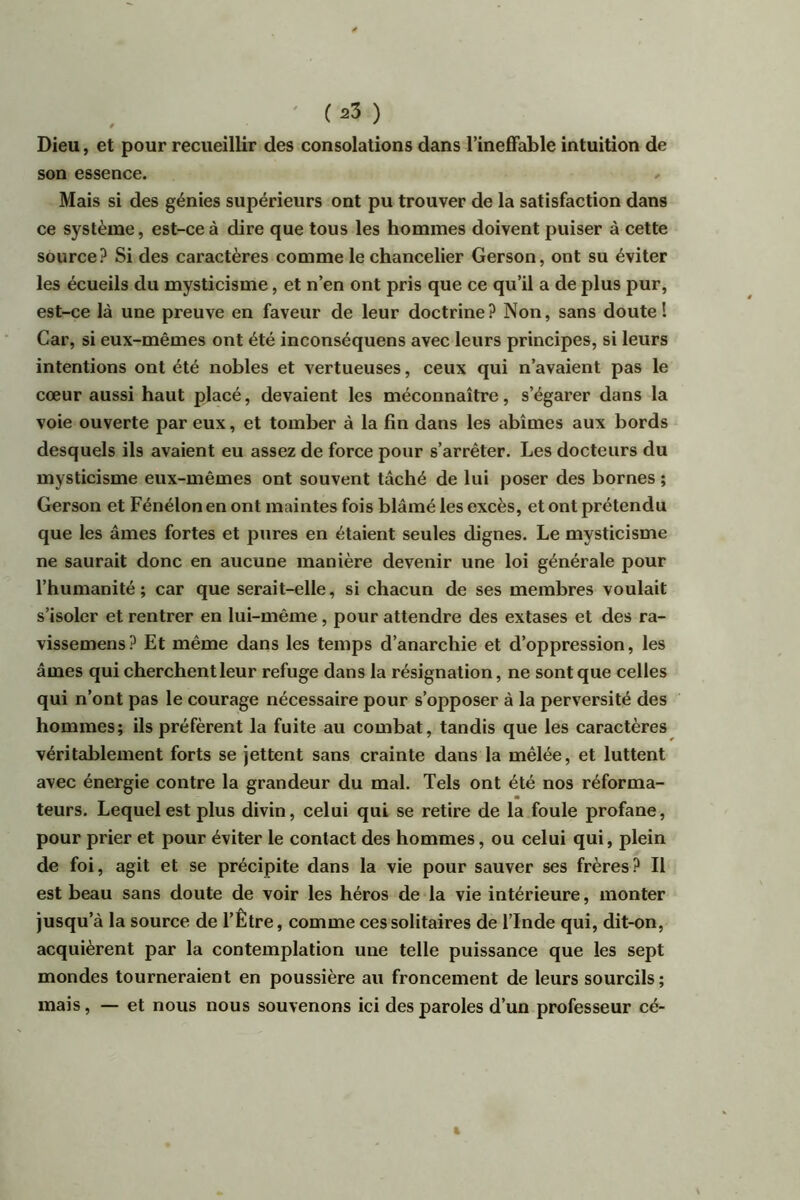 Dieu, et pour recueillir des consolations dans l’ineffable intuition de son essence. Mais si des génies supérieurs ont pu trouver de la satisfaction dans ce système, est-ce à dire que tous les hommes doivent puiser à cette source? Si des caractères comme le chancelier Gerson, ont su éviter les écueils du mysticisme, et n’en ont pris que ce qu’il a de plus pur, est-ce là une preuve en faveur de leur doctrine? Non, sans doute! Car, si eux-mêmes ont été inconséquens avec leurs principes, si leurs intentions ont été nobles et vertueuses, ceux qui n’avaient pas le cœur aussi haut placé, devaient les méconnaître, s’égarer dans la voie ouverte par eux, et tomber à la fin dans les abîmes aux bords desquels ils avaient eu assez de force pour s’arrêter. Les docteurs du mysticisme eux-mêmes ont souvent tâché de lui poser des bornes ; Gerson et Fénélon en ont maintes fois blâmé les excès, et ont prétendu que les âmes fortes et pures en étaient seules dignes. Le mysticisme ne saurait donc en aucune manière devenir une loi générale pour l’humanité; car que serait-elle, si chacun de ses membres voulait s’isoler et rentrer en lui-même, pour attendre des extases et des ra- vissemens? Et même dans les temps d’anarchie et d’oppression, les âmes qui cherchent leur refuge dans la résignation, ne sont que celles qui n’ont pas le courage nécessaire pour s’opposer à la perversité des hommes; ils préfèrent la fuite au combat, tandis que les caractères véritablement forts se jettent sans crainte dans la mêlée, et luttent avec énergie contre la grandeur du mal. Tels ont été nos réforma- teurs. Lequel est plus divin, celui qui se retire de la foule profane, pour prier et pour éviter le contact des hommes, ou celui qui, plein de foi, agit et se précipite dans la vie pour sauver ses frères? Il est beau sans doute de voir les héros de la vie intérieure, monter jusqu’à la source de l’Être, comme ces solitaires de l’Inde qui, dit-on, acquièrent par la contemplation une telle puissance que les sept mondes tourneraient en poussière au froncement de leurs sourcils; mais, — et nous nous souvenons ici des paroles d’un professeur cé-