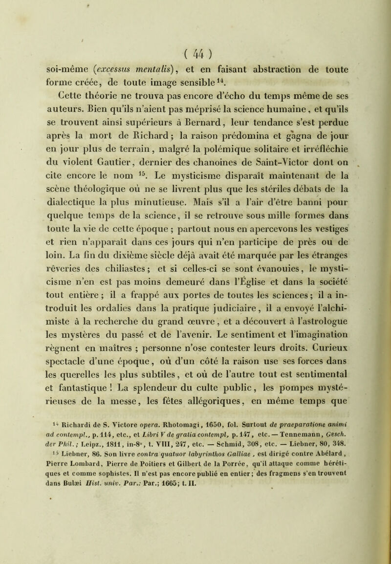 / ( 44 ) soi-même (excessm mentalis), et en faisant abstraction de toute forme créée, de toute image sensible Cette théorie ne trouva pas encore d’écho du temps même de ses auteurs. Bien qu’ils n’aient pas méprisé la science humaine, et qu’ils se trouvent ainsi supérieurs à Bernard, leur tendance s’est perdue après la mort de Richard ; la raison prédomina et gagna de jour en jour plus de terrain, malgré la polémique solitaire et irréfléchie du violent Gautier, dernier des chanoines de Saint-Victor dont on cite encore le nom Le mysticisme disparaît maintenant de la scène théologique où ne se livrent plus que les stériles débats de la dialectique la plus minutieuse. Mais s’il a l’air d’être banni pour quelque temps de la science, il se retrouve sous mille formes dans toute la vie de cette époque ; partout nous en apercevons les vestiges et rien n’apparaît dans ces jours qui n’en participe de pi’ès ou de loin. La fin du dixième siècle déjà avait été marquée par les étranges rêveries des chiliastes ; et si celles-ci se sont évanouies, le mysti- cisme n’en est pas moins demeuré dans l’Église et dans la société tout entière; il a frappé aux portes de toutes les sciences; il a in- troduit les ordalies dans la pratique judiciaire, il a envoyé l’alchi- miste à la recherche du grand œuvre, et a découvert à l’astrologue les mystères du passé et de l’avenir. Le sentiment et l’imagination régnent en maîtres ; personne n’ose contester leurs droits. Curieux spectacle d’une époque, où d’un côté la raison use ses forces dans les querelles les plus subtiles, et où de l’autre tout est sentimental et fantastique ! La splendeur du culte public, les pompes mysté- rieuses de la messe, les fêtes allégoriques, en même temps que 1+ Richardi de S. Victore opéra. Rhotomagi, 1650, fol. Surtout de praeparatione animi ad contempl.. p. 114, etc., et Libri V de gralia contempl, p. 147, etc. — Tennemann, Gesch. der Phü.; Leipz., 1811, in-8, t. VIII, 247, etc. — Schmid, 308, etc. — Liebner, 80, 348. < ’ Liebner, 86. Son livre contra quatuor lahyrinthos GalUae . est dirigé contre Abélard , Pierre Lombard, Pierre de Poitiers et Gilbert de la Porrée, qu’il attaque comme héréti- ques et comme sophistes. Il n’est pas encore publié en entier; des fragmens s’en trouvent dans Bulæi llist. univ. Par.: Par.; 1665; t. IL