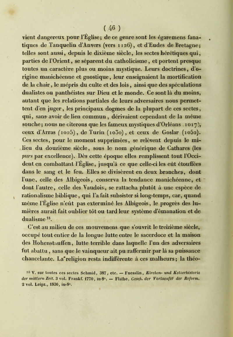 vient dangereux pour l’Eglise; de ce genre sont les égaremens fana- tiques de Tanquelin d’Anvers (vers 1126), et d’Eudes de Bretagne; telles sont aussi, depuis le dixième siècle, les sectes hérétiques qui, parties de l’Orient, se séparent du catholicisme, et portent presque toutes un caractère plus ou moins mystique. Leurs doctrines, d’o- rigine manichéenne et gnostique, leur enseignaient la mortification de la chair, le mépris du culte et des lois, ainsi que des spéculations dualistes ou panthéistes sur Dieu et le monde. Ce sont là du moins, autant que les relations partiales de leurs adversaires nous permet- tent d’en juger, les principaux dogmes de la plupart de ces sectes, qui, sans-avoir de lien commun, dérivaient cependant de la même souche; nous ne citerons que les fameux mystiques d’Orléans ,1017), ceux d’Arras (i025), de Turin (io3o), et ceux de Goslar (io52). Ces sectes, pour le moment supprimées, se relèvent depuis le mi- lieu du douzième siècle, sous le nom générique de Cathares (les purs par excellence). Dès cette époque elles remplissent tout l’Occi- dent en combattant l’Eglise, jusqu’à ce que celle-ci les eût étouffées dans le sang et le feu. Elles se divisèrent en deux branches, dont l’une, celle des Albigeois, conserva la tendance manichéenne, et ~ dont l’autre, celle des Vaudois, se rattacha plutôt à une espèce de rationalisme biblique, qui l’a fait subsister si long-temps, car, quand même l’Eglise n’eût pas exterminé les Albigeois, le progrès des lu- mières aurait fait oublier tôt ou tard leur système d’émanation et de dualisme C’est au milieu de ces mouvemens que s’ouvrit le treizième siècle, occupé tout entier de la longue lutte entre le sacerdoce et la maison des Hohenstaulfen, lutte terrible dans laquelle l’un des adversaires fut abattu , sans que le vainqueur ait pu raffermir par là sa puissance chancelante. La*religion resta indifférente à ces malheurs ; la théo- *8 v. sur toutes ces sectes Schmid, 387, etc. — Fuesslin, Kirchm- und Ketzerhistorie der mittlern Zeit. 3 vol. Frankf. 1770, in-8“. — Flalhe, Gesch. dur VorlaeufeT der Reform, 2 vol. Leipz., 1836, in-8“.