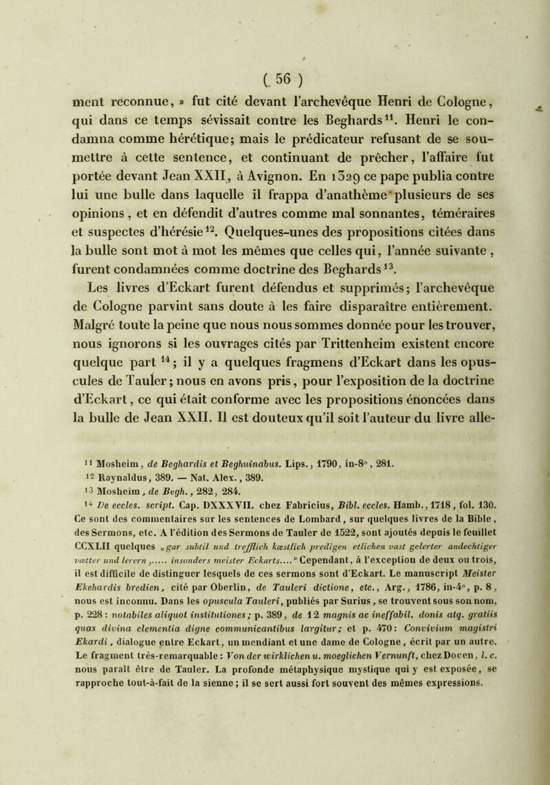 ment reconnue, » fut cité devant l’archevêque Henri de Cologne, qui dans ce temps sévissait contre les Beghards^^ Henri le con- damna comme hérétique; mais le prédicateur refusant de se sou- mettre à cette sentence, et continuant de prêcher, l’affaire fut portée devant Jean XXII , à Avignon. En 1629 ce pape publia contre lui une bulle dans laquelle il frappa d’anathème plusieurs de ses opinions , et en défendit d’autres comme mal sonnantes, téméraires et suspectes d’hérésie Quelques-unes des propositions citées dans la bulle sont mot à mot les mêmes que celles qui, l’année suivante , furent condamnées comme doctrine des Beghards^^ Les livres d’Eckart furent défendus et supprimés; l’archevêque de Cologne parvint sans doute à les faire disparaître entièrement. Malgré toute la peine que nous nous sommes donnée pour les trouver, nous ignorons si les ouvrages cités par Trittenheim existent encore quelque part ; il y a quelques fragmens d’Eckart dans les opus- cules de Tauler; nous en avons pris, pour l’exposition de la doctrine d’Eckart, ce qui était conforme avec les propositions énoncées dans la bulle de Jean XXII. Il est douteux qu’il soit l’auteur du livre alle- 11 Mosheim, de Beghardis et Beghuinàbus. Lips., 1790, in-8», 281. >2 Raynaldus, 389. — Nat. Alex., 389. 13 Mosheim, de Begh., 282, 284. 1^ De eccles. script. Cap. DXXXVII. chez Fabricius, Bibl.eccles. Hamb.,1718, fol. 130. Ce sont des commentaires sur les sentences de Lombard, sur quelques livres de la Bible, des Sermons, etc. A l’édition des Sermons de Tauler de 1522, sont ajoutés depuis le feuillet CCXLII quelques „gar subtil und trejjïich kæsttich predigen etlichen vast gelerter andechtiger vœtter und lerern , insonders meister Eckarts Cependant, à l’exception de deux OU trois, il est difficile de distinguer lesquels de ces sermons sont d’Eckart. Le manuscript Meister Ekehardis bredien, cité par Oberlin, de Tauleri dictione, etc., Arg., 1786, in-4“, p. 8, nous est inconnu. Dans les opuscula Tauleri, publiés par Surius, se trouvent sous son nom, p. 228 ; notabiles aliquot institutiones ; p. 389, de 12 magnis ac ineffabil. donis atq. gratiis quas divina clementia digne communicantibus largitur; et p. 470: Convivium magistri Ekardi, dialogue entre Eckart, un mendiant et une dame de Cologne, écrit par un autre. Le fragment très-remarquable: Von der wirklichenu. moegliehen Fernun/’t, chez Docen, l. c. nous paraît être de Tauler. La profonde métaphysique mystique qui y est exposée, se rapproche tout-à-fait de la sienne ; il se sert aussi fort souvent des mêmes expressions.