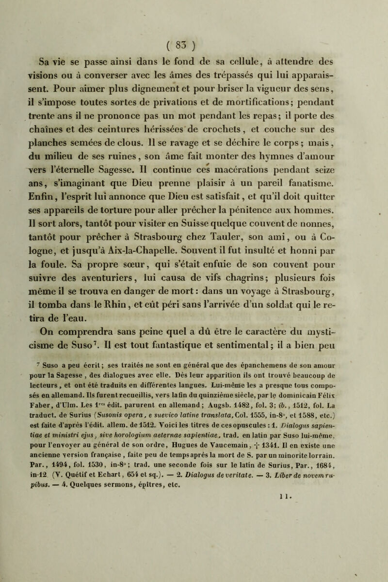 Sa vie se passe ainsi dans le fond de sa cellule, à attendre des visions ou à converser avec les âmes des trépassés qui lui apparais- sent. Pour aimer plus dignement et pour briser la vigueur des sens, il s’impose toutes sortes de privations et de mortifications; pendant trente ans il ne prononce pas un mot pendant les repas; il porte des chaînes et des ceintures hérissées de crochets, et couche sur des planches semées de clous. 11 se ravage et se déchire le corps ; mais, du milieu de ses ruines, son âme fait monter des hymnes d’amour vers l’éternelle Sagesse. 11 continue ces macérations pendant seize ans, s’imaginant que Dieu prenne plaisir à un pareil fanatisme. Enfin, l’esprit lui annonce que Dieu est satisfait, et qu’il doit quitter ses appareils de torture pour aller prêcher la pénitence aux hommes. Il sort alors, tantôt pour visiter en Suisse quelque couvent de nonnes, tantôt pour prêcher à Strasbourg chez Tauler, son ami, ou à Co- logne, et jusqu’à Aix-la-Chapelle. Souvent il fut insulté et honni par la foule. Sa propre sœur, qui s’était enfuie de son couvent pour suivre des aventuriers, lui causa de vifs chagrins ; plusieurs fois même il se trouva en danger de mort : dans un voyage à Strasbourg, il tomba dans le Rhin, et eût péri sans l’arrivée d’un soldat qui le re- tira de l’eau. On comprendra sans peine quel a dû être le caractère du mysti- cisme de Suso’. Il est tout fantastique et sentimental; il a bien peu 7 Suso a peu écrit; ses traités ne sont en général que des épanchemens de son amour ponr la Sagesse , des dialogues arec elle. Dès lenr apparition ils ont trouvé beaucoup de lecteurs, et ont été traduits en différentes langues. Lui-même les a presque tous compo- sés en allemand. Ils furent recueillis, vers laQn du quinzième siècle, parle dominicain Félis Faber, d’Ulm. Les !''« édit, parurent en allemand ; Augsb. 1482, fol. 3; ib., 1512, fol. La traduct. de Surius (Susonis opéra, e suevico latine translata,Col. 1555, in-8“, et 1588, etc.) est faite d’après l'édit, allem. de 1512. Voici les titres de ces opuscules ; 1. Dialogus sapien- tiae et ministri ejus, sive horologium aeternae sapîentiae, trad. en latin par Suso lui-même, pour l’envoyer au général de son ordre, Hugues de Yaucemain, 1341. Il en existe une ancienne version française , faite peu de temps après la mort de S. par un minorité lorrain. Par., 1494, fol. 1530, in-8“; trad. une seconde fois sur le latin de Surius, Par., 1684, in-12 (V. Quétif et Echart, 651 et sq.). — 2. Dialogus deveritate. — 3. Liber de novemru- pihus. — 4. Quelques sermons, épîtres, etc. 1 1.