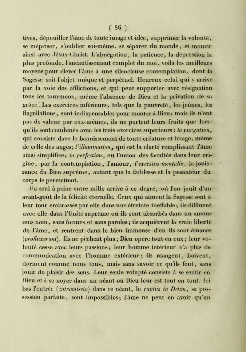 tives, dépouiller lame de toute image et-idée, supprimer la volonté, se mépriser, s’oublier soi-même, se séparer du monde, et mourir ainsi avec Jésus-Christ. L’abnégation, la patience, la dépression la plus profonde, l’anéantissement complet du moi, voilà les meilleurs moyens pour élever l’âme à une silencieuse contemplation, dont la Sagesse soit l’objet unique et perpétuel. Heureux celui qui y arrive par la voie des afflictions, et qui peut supporter avec résignation tous les tourmens, même l’absence de Dieu et la privation de sa grâce! Les exercices inférieurs, tels que la pauvreté, les jeûnes, les flagellations, sont indispensables pour monter à Dieu; mais ils n’ont pfis de valeur par eux-mêmes, ils ne portent leurs fruits que lors- qu’ils sont combinés avec les trois exercices supérieurs : la purgation, qui consiste dans le bannissement de toute créature et image, même de celle des anges; L’illumination, qui est la clarté remplissant l’âme ainsi simplifiée; la perfection, ou l’union des facultés dans leur ori- gine, parla contemplation, l’amour, l’excessus mentalis, la jouis- sance du Bien suprême, autant que la faiblesse et la pesanteur du corps le permettent. Un seul à peine entre mille arrive à ce degré, où l’on jouit d’un avant-goût de la félicité éternelle. Ceux qui aiment la Sagesse sont à leur tour embrassés par elle dans une étreinte ineffable ; ils diffluent avec elle dans l’Unité suprême où ils sont absorbés dans un amour sans nom, sans formes et sans paroles ; ils acquièrent la vraie liberté de l’âme, et rentrent dans le bien immense d’où ils sont émanés (profluxerunt). Ils ne pèchent plus ; Dieu opère tout en eux ; leur vo- lonté cesse avec leurs passions; leur homme intérieur n’a plus de communication avec l’homme extérieur; ils mangent, boivent, dorment comme nous tous, mais sans savoir ce qu’ils font, sans jouir du plaisir des sens. Leur seule volupté consiste à se sentir en Dieu et à se noyer dans un néant où Dieu leur est tout en tout. Ici bas l’entrée [intromissio) dans ce néant, le raptus in De'um, sa pos- session parfaite, sont impossibles ; l’âme ne peut en avoir qu’un