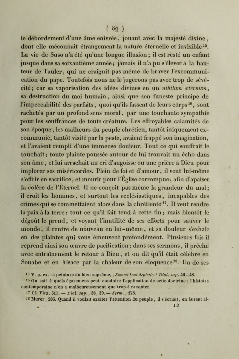 le débordement d’une âme enivrée, jouant avec la majesté divine, dont elle méconnaît étrangement la nature éternelle et invisible La vie de Suso n’a été qu’une longue illusion ; il est resté un enfant jusque dans sa soixantième année; jamais il n’a pu s’élever à la hau- teur de Tauler, qui ne craignit pas même de braver l’excommuni- cation du pape. Toutefois nous ne le jugerons pas avec trop de sévé- rité ; car sa vaporisation des idées divines en un nihilum œternum, sa destruction du moi humain, ainsi que son funeste principe de l’impeccabilité des parfaits, quoi qu’ils fassent de leurs corps*®, sont rachetés par un profond sens moral, par une louchante sympathie pour les souffrances de toute créature. Les effroyables calamités de son époque, les malheurs du peuple chrétien, tantôt iniquement ex- communié, tantôt visité par la peste, avaient frappé son imagination, et l’avaient rempli d’une immense douleur. Tout ce qui souffrait le touchait; toute plainte poussée autour de lui trouvait un écho dans son âme, et lui arrachait un cri d’angoisse ou une prière à Dieu pour implorer ses miséricordes. Plein de foi et d’amour, il veut lui-même s’offrir en sacrifice, et mourir pour l’Eglise corrompue, afin d’apaiser la colère de l’Eternel. Il ne conçoit pas même la grandeur du mal ; il croit les hommes, et surtout les ecclésiastiques, incapables des crimes qui se commettaient alors dans la chrétienté*^. Il veut rendre la paix à la terre ; tout ce qu’il fait tend à cette fin ; mais bientôt le dégoût le prend, et voyant l’inutilité de ses efforts pour sauver le monde, il rentre de nouveau en lui-même, et sa douleur s’exhale en des plaintes qui vous émeuvent profondément. Plusieurs fois il reprend ainsi son œuvre de pacification ; dans ses sermons, il prêche avec entraînement le retour à Dieu, et on dit qu’il était célèbre en Souabe et en Alsace par la chaleur de son éloquence*®. Un de ses 15 V. p. ex. sa peinture du bien suprême, «Summi boni depictio. Dial. sap. 46—48. 16 On sait à quels égaremens peut conduire l’application de cette doctrine; l’histoire contemporaine n’en a malheureusement que trop à raconter. 17 Cf. Vita, 517. — Dial. sap., 38, 39. — Serm., 178. 18 Murer, 285. Quand il voulait exciter l’attention du peuple, il s’écriait, en faisant al- 12