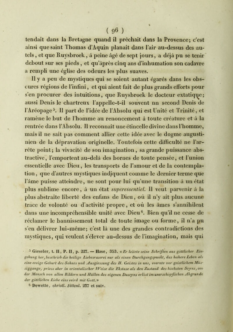 tendait dans la Bretagne quand il prêchait dans la Provence; c^est ainsi que saint Thomas d’Aquin planait dans l’air au-dessus des au- tels , et que Ruysbroek, à peine âgé de sept jours, a déjà pu se tenir debout sur ses pieds , et qu’àprès cinq ans d’inhumation son cadavre a rempli une église des odeurs les plus suaves. Il y a peu de mystiques qui se soient autant égarés dans les obs- cures régions de l’infini, et qui aient fait de plus grands efforts pour s’en procurer des intuitions, que Ruysbroek le docteur extatiqi^e; aussi Denis le chartreux l’appelle-t-il souvent nn second Denis de l’Aréopage*. 11 part de l’idée de l’Absolu qui est Unité et Trinité, et ramène le but de l’homme au renoncement à toute créature et à la rentrée dans l’Absolu. Il reconnaît une étincelle divine dans l’homme, mais il ne sait pas comment allier cette idée avec le dogme aiigusti- nien de la dépravation originelle. Toutefois cette difficulté ne l’ar- rête point; la vivacité de son imagination, sa grande puissance abs- tractive, l’emportent au-delà des bornes de toute pensée, et l’union essentielle avec Dieu, les transports de l’amour et de la contempla- tion, que d’autres mystiques indiquent comme le dernier terme que l’âme puisse atteindre, ne sont pour lui qu’une transition à un état plus sublime encore, à un état superessentiel. Il veut parvenir à la plus abstraite liberté des enfans de Dieu, où il n’y ait plus, aucune trace de volonté ou d’activité propre, et où les âmes s’annihilent dans une incompréhensible unité avec Dieu Bien qu’il ne cesse de réclamer le bannissement total de toute image ou forme, il n’a pu s’en délivrer lui-même; c’est là une des grandes contradictions des mystiques, qui veulent s’élever au-dessus de l’imagination, mais qui ^ Gieseler, t. II, P. II, p. 227. — Hase, 353. «£>• leilete seine Schriften ans gôttlicher Ein- gebung her, beschrieb die heilige Liebesraserei nur als einen Durchgangspunkt, das hœhere Leben als eine evvige Geburt des Sohnes und ^usgiessung des H. Geistes in uns, ççarnte vor geistlichem iHüs- siggange, priess aber in orientaLischer Weise die Ekstase als den Zustand des hbchsten Seyns,vvo der Mensch von allen Bildern und Hullen des eigenen Daseyns erlôst imunerschopjlichen yïbgrunde der gôttlichen Liebe eins vvird mit Gott. » 6 Dewette, christl. Sittenl. 287 et suiv.