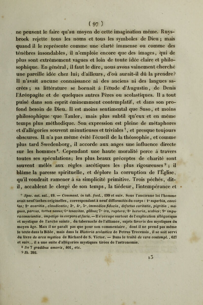 ne peuvent le faire qu’au moyen de cette imagination même. Ruys- broek rejette tous les noms et tous les symboles de Dieu ; mais quand il le représente comme une clarté immense ou comme des ténèbres insondables, il n’emploie encore que des images, qui de plus sont extrêmement vagues et loin de toute idée claire et philo- sophique. En général, il faut le dire, nous avons vainement cherché une pareille idée chez lui; d'ailleurs, d’où aurait-il dû la prendre? Il n’avait aucune connaissance ni des anciens ni des langues sa- crées ; sa littérature se bornait à l’étude d’Augustin, de Denis l’Aréopagite et de quelques autres Pères ou scolastiques. Il a tout puisé dans son esprit éminemment contemplatif, et dans son pro- fond besoin de Dieu. Il est moins sentimental que Suso, et moins philosophique 'que Tauler, mais plus subtil qu’eux et en même temps plus méthodique. Son expression est pleine de métaphores et d’allégories souvent minutieuses et triviales’, et presque toujours obscures. Il n’a pas même évité l’écueil de la théosophie, et comme plus tard Swedenborg, il accorde aux anges une influence directe sur les hommes*. Cependant une haute moralité perce à travers toutes ses spéculations; les plus beaux préceptes de charité sont souvent mêlés aux règles ascétiques les plus rigoureuses * ; il blâme la paresse spirituelle, et déplore la corruption de l’Eglise, qu’il voudrait ramener à sa simplicité primitive. Trois péchés, dit- il , accablent le clergé de son temps, la tiédeur, l’intempérance et 7 Spec. aet. sal., 19. — Comment, in tab. foed,, 199 et suiv. Sous l’ancienne loi rhorame avait neuf taches originelles, correspondant à neuf difformités du corps : 1“ superbia, caeci- tas; 2“ avaritia, claudicatio; 3», 4, b°, immodica fiducia, defectus caritatis, pigritia , ma- gnvs, parvus, tortue nasus; G” tenacitas, gibbus; 7“ ira, ruptura; 8“ luxuria. scabies ; 9“ impu- ta conscientia, impétigo incorporeet facie, — Ils’occupe surtout de l’explication allégorique et mystique de l’arche sainte, du tabernacle de l’alliance, sujets favoris des mystiques du moyen âge. Mais il ne parait pas que pour son commentaire , dont il ne prend pas même le texte dans la Bible, mais dans la Historia scolastica de Petrus Trecensis, il se soit servi du livre de area mystica de Richard de S. Victor. — Dans le traité de vera contempl., 627 et suiv., il a une suite d’allégories mystiques tirées de l’astronomie. ^ De ^ gradibus amoris, 401, etc. 9 Ib. 392.