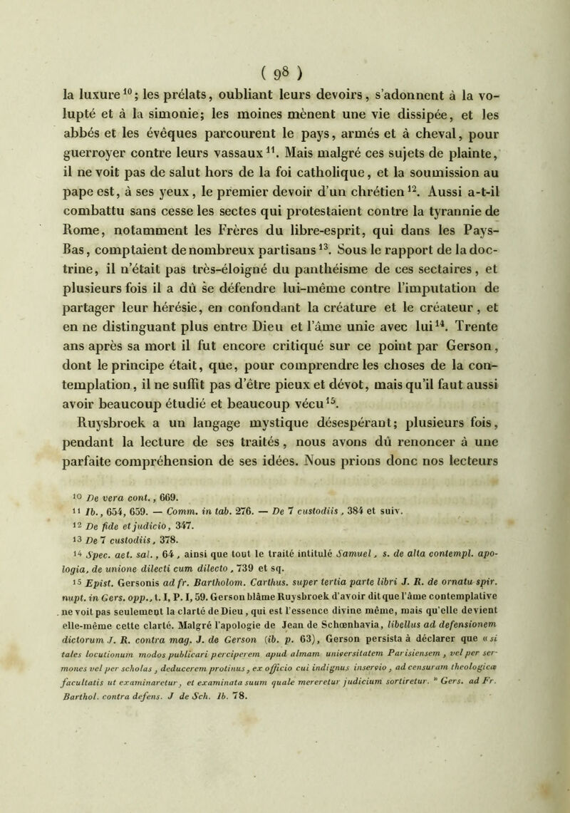 la luxure^®; les prélats, oubliant leurs devoirs, s’adonnent à la vo- lupté et à la simonie; les moines mènent une vie dissipée, et les abbés et les évêques parcourent le pays, armés et à cheval, pour guerroyer contre leurs vassauxMais malgré ces sujets de plainte, il ne voit pas de salut hors de la foi catholique, et la soumission au pape est, à ses yeux, le premier devoir d’un chrétien Aussi a-t-il combattu sans cesse les sectes qui protestaient contre la tyrannie de Rome, notamment les Frères du libre-esprit, qui dans les Pays- Bas , comptaient de nombreux partisans Sous le rapport de la doc- trine, il n’était pas très-éloigné du panthéisme de ces sectaires, et plusieurs fois il a dû se défendre lui-même contre l’imputation de partager leur hérésie, en confondant la créature et le créateur, et en ne distinguant plus entre Dieu et l’âme unie avec lui^A Trente ans après sa mort il fut encore critiqué sur ce point par Gerson, dont le principe était, que, pour comprendre les choses de la con- templation , il ne suffît pas d’être pieux et dévot, mais qu’il faut aussi avoir beaucoup étudié et beaucoup vécu^^ Ruysbroek a un langage mystique désespérant; plusieurs fois, pendant la lecture de ses traités, nous avons dû renoncer à une parfaite compréhension de ses idées. Nous prions donc nos lecteurs 10 /)e vera cont,, 669. 1* Ib., 654, 659. — Comm. in tab. 276. — De 7 custodiis, 384 et suiv. 12 jDe fide etjudicio, 347. 13 De 7 custodiis, 378. l'i Spec. aet. sal., 64, ainsi que tout le traité intitulé Samuel, s. de alla coniempl. apo- logia, de unione dilecti cum dilecto , 739 et sq. is Epist. Gersonis adfr. Bartholom. Carthus. super tertia parte libri J. R. de ornatu spir. nupt. in Gers, opp., 1.1, P. 1,59. Gerson blâme Ruysbroek d’avoir dit que l’ame contemplative ne voit pas seulement la clarté de Dieu, qui est l’essence divine même, mais qu’elle devient elle-même cette clarté. Malgré l’apologie de Jean de Schœnhavia, libellus ad defensionem dictorumJ. R. contra mag. J. de Gerson (ib. p. 63), Gerson persista à déclarer que «si taies locutionuin tnodos puhtlcari pevciperern apud almarn unwersitatem Parisiensein , velper ser- moncs vel per scholas , deduccrem protinus, ex ofjficio cui indignas inserçio , ad censurarn tkeologica facultatis ut examinaretur, et examinata suum quale mereretur judicium sortiretur. Gers, ad Fr. Barthol. contra defens. J de Sch. Ih. 78.