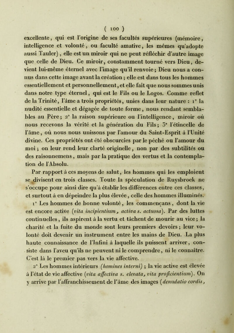 excellente, qui est l’origine de ses facultés supérieures (mémoire, intelligence et volonté, ou faculté amative, les mêmes qu’adopte aussi Tauler), elle est un miroir qui ne peut réfléchir d’autre image que celle de Dieu. Ce miroir, constamment tourné vers Dieu, de- vient lui-même éternel avec l’image qu’il renvoie; Dieu nous a con- nus dans cette image avant la création ; elle est dans tous les hommes essentiellement et personnellement, et elle fait que nous sommes unis dans notre type éternel, qui est le Fils ou le Logos. Comme reflet de la Trinité, l’âme a trois propriétés, unies dans leur nature : T la nudité essentielle et dégagée de toute forme, nous rendant sembla- bles au Père ; 2° la raison supérieure ou l’intelligence, miroir où nous recevons la vérité et la génération du Fils; 3® l’étincelle de l’âme, où nous nous unissons par l’amour du Saint-Esprit à l’Unité divine. Ces propriétés ont été obscurcies par le péché ou l’amour du moi ; on leur rend leur clarté originelle, non par des subtilités ou des raisonnemens, mais par la pratique des vertus et la contempla- tion de l’Absolu. Par rapport à ces moyens de salut, les hommes qui les emploient se divisent en trois classes. Toute la spéculation de Ruysbroek ne s’occupe pour ainsi dire qu’à établir les différences entre ces classes, et surtout à en dépeindre la plus élevée, celle des hommes illuminés. 1° Les hommes de bonne volonté, les commençans, dont la vie est encore active (vita incipientium^ activas, actuosa). Par des luttes continuelles, ils aspirent à la vertu et tâchent de mourir au vice ; la charité et la fuite du monde sont leurs premiers devoirs ; leur vo- lonté doit devenir un instrument entre les mains de Dieu. La plus haute connaissance de l’Infini à laquelle ils puissent arriver, con- siste dans l’aveu qu’ils ne peuvent ni le comprendre, ni le connaître. C’est là le premier pas vers la vie affective. 2® Les hommes intérieurs (hommes interni) ; la vie active est élevée à l’état de vie affective (vita affectiva s. elevata, vita proficientium). On y arrive par l’affranchissement de l’âme des images (denudatio cordis.