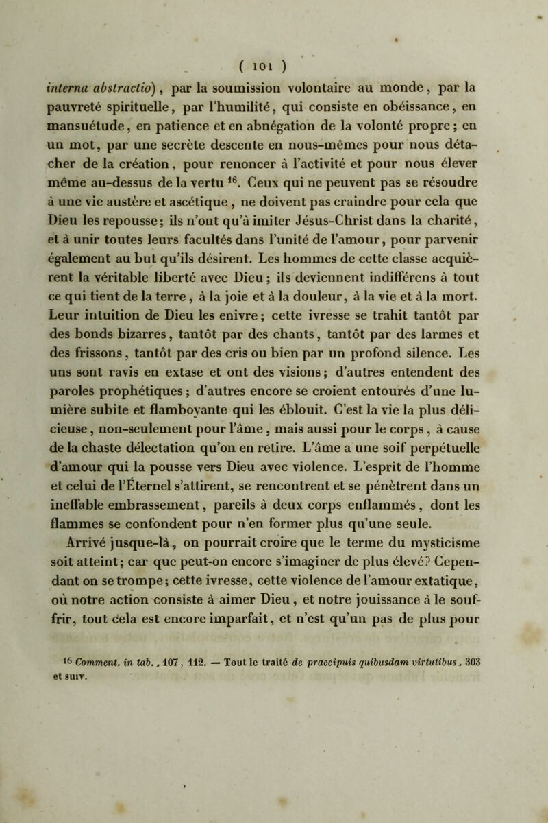 interna abstractio), par la soumission volontaire au monde, par la pauvreté spirituelle, par l’humilité, qui consiste en obéissance, en mansuétude, en patience et en abnégation de la volonté propre ; en un mot, par une secrète descente en nous-mêmes pour nous déta- cher de la création, pour renoncer à l’activité et pour nous élever même au-dessus de la vertu i®. Ceux qui ne peuvent pas se résoudre à une vie austère et ascétique , ne doivent pas craindre pour cela que Dieu les repousse; ils n’ont qu’à imiter Jésus-Christ dans la charité, et à unir toutes leurs facultés dans l’unité de l’amour, pour parvenir également au but qu’ils désirent. Les hommes de cette classe acquiè- rent la véritable liberté avec Dieu ; ils deviennent indifférens à tout ce qui tient de la terre, à la joie et à la douleur, à la vie et à la mort. Leur intuition de Dieu les enivre ; cette ivresse se trahit tantôt par des bonds bizarres, tantôt par des chants, tantôt par des larmes et des frissons, tantôt par des cris ou bien par un profond silence. Les uns sont ravis en extase et ont des visions ; d’autres entendent des paroles prophétiques ; d’autres encore se croient entourés d’une lu- mière subite et flamboyante qui les éblouit. C’est la vie la plus déli- cieuse , non-seulement pour l’âme, mais aussi pour le corps, à cause de la chaste délectation qu’on en relire. L’âme a une soif perpétuelle d’amour qui la pousse vers Dieu avec violence. L’esprit de l’homme et celui de l’Éternel s’attirent, se rencontrent et se pénètrent dans un ineffable embrassement, pareils à deux corps enflammés, dont les flammes se confondent pour n’en former plus qu’une seule. Arrivé jusque-là, on pourrait croire que le terme du mysticisme soit atteint; car que peut-on encore s’imaginer de plus élevé? Cepen- dant on se trompe; cette ivresse, cette violence de l’amour extatique, où notre action consiste à aimer Dieu , et notre jouissance à le souf- frir, tout delà est encore imparfait, et n’est qu’un pas de plus pour 16 Comment, in tab., 107, 112. — Tout le traité de praecipuis quibusdam virtutîbus. 303 et suiv.