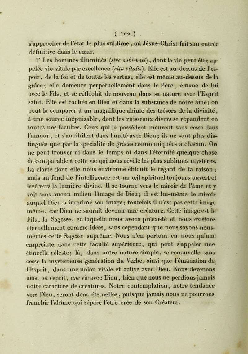 s’approcher de l’état le plus sublime , où Jésus-Christ fait son entrée définitive dans le cœur. 3° Les hommes illuminés (sive sublevatï), dont la vie peut être ap- pelée vie vitale par excellence {vita vitalis). Elle est au-dessus de l’es- poir, de la foi et de toutes les vertus; elle est même au-dessus de la grâce ; elle demeure perpétuellement dans le Père, émane de lui avec le Fils, et se réfléchit de nouveau dans sa nature avec l’Esprit saint. Elle est cachée en Dieu et dans la substance de notre âme; on peut la comparer à un magnifique abîme des trésors de la divinité, à une source inépuisable, dont les ruisseaux divers se répandent en toutes nos facultés. Ceux qui la possèdent meurent sans cesse dans l’amour, et s’annihilent dans l’unité avec Dieu ; ils ne sont plus dis- tingués que par la spécialité de grâces communiquées à chacun. On ne peut trouver ni dans le temps ni dans l’éternité quelque chose de comparable à cette vie qui nous révèle les plus sublimes mystères. La clarté dont elle nous environne éblouit le regard de la raison ; mais au fond de l’intelligence est un œil spirituel toujours ouvert et levé vers la lumière divine. II se tourne vers le miroir de l’âme et y voit sans aucun milieu l’image de Dieu; il est lui-même le miroir auquel Dieu a imprimé son image; toutefois il n’est pas cette image même, car Dieu ne saurait devenir une créature. Cette image est le Fils, la Sagesse, en laquelle nous avons préexisté et nous existons éternellement comme idées, sans cependant que nous soyons nous- mêmes cette Sagesse suprême. Nous n’en portons en nous qu’une empreinte dans cette faculté supérieure, qui peut s’appeler une étincelle céleste; là, dans notre nature simple, se renouvelle sans cesse la mystérieuse génération du Verbe, ainsi que l’émanation de l’Esprit, dans une union vitale et active avec Dieu. Nous devenons ainsi un esprit, une vie avec Dieu, bien que nous ne perdions jamais notre caractère de créatures. Notre contemplation, notre tendance vers Dieu, seront donc éternelles, puisque jamais nous ne pourrons franchir l’abîme qui sépare l’être créé de son Créateur.