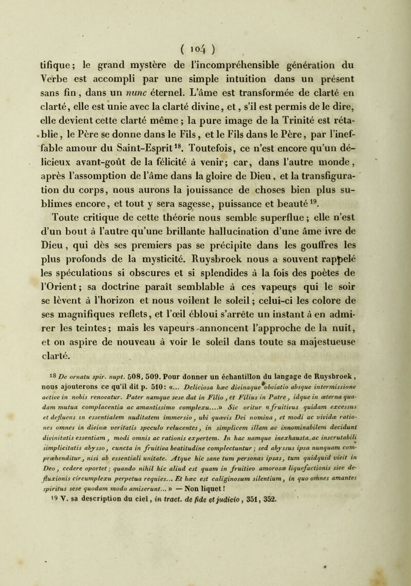 tifique; le grand mystère de l’incompréhensible génération du Verbe est accompli par une simple intuition dans un présent sans fin, dans un nunc éternel. L’âme est transformée de clarté en clarté, elle est unie avec la clarté divine, et, s’il est permis de le dire, elle devient cette clarté même ; la pure image de la Trinité est réta- «blie, le Père se donne dans le Fils, et le Fils dans le Père, par l’inef- fable amour du Saint-EspritToutefois, ce n’est encore qu’un dé- licieux avant-goût de la félicité à venir ; car, dans l’autre monde, après l’assomption de l’âme dans la gloire de Dieu, et la transfigura- tion du corps, nous aurons la jouissance de choses bien plus su- blimes encore, et tout y sera sagesse, puissance et beauté^®. Toute critique de cette théorie nous semble superflue ; elle n’est d’un bout à l’autre qu’une brillante hallucination d’une âme ivre de Dieu, qui dès ses premiers pas se précipite dans les gouffres les plus profonds de la mysticité. Ruysbroek nous a souvent rappelé les spéculations si obscures et si splendides à la fois des poètes de l’Orient ; sa doctrine paraît semblable à ces vapeurs qui le soir se lèvent â l’horizon et nous voilent le soleil ; celui-ci les colore de ses magnifiques reflets, et l’œil ébloui s’arrête un instant à en admi- rer les teintes; mais les vapeurs-annoncent l’approche de la nuit, et on aspire de nouveau à voir le soleil dans toute sa majestueuse clarté. 18 De ornatu spir. nupt. 508, 509. Pour donner un échantillon du langage de Ruysbroek, nous ajouterons ce qu’il dit p. 510: «... Deliciosa hæc divinaque^obviatio absque intermissione active in nobis renovntur. Pater namtjue sese àat in Filio , et Filius in Pâtre, idque in ceterna qua- dam mutua complacentia ac amantissimo complexu » Sic oritur afruitivus quidam excessus et dejluens in essentialem nuditatem immersio ^ ubi quævis Dei nomina, et modi ac vividæ ratio- nes omnes in divinæ veritatis spécula relucentes, in simplicem iïlam ac innominabilem décidant divinitatis essentiam J modi omnis ac rationis expertem. In hac namque inexhausta ac inscrutabili simplicitatis abj'sso, cuncta in fruitiva beatitudine complectuntur ; sed abj'ssus ipsa nunquam com- prœhenditur J nisi ah essentiali unitate. ^tque hic sane tum personas ipsas, tum quidquid vivit in Deo , cedere oportet ; quando nihil hic aliud est quam in fruitivo amoroscs liquefactionis sive de- jluxionis circumplexu perpétua requies... Et hæc est caUginosum silentium, in quo omnes amantes spiritus sese quodam modo amiserunt... n — Non liquet ! 19 V. sa description du ciel, in tract, de fide etjudicio, 351, 352.