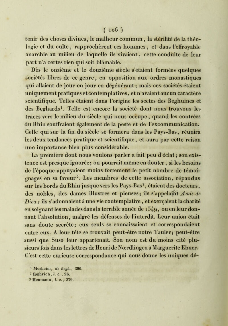 ( ) tenir des choses divines, le malheur commun, la stérilité de la théo- logie et du culte, rapprochèrent ces hommes, et dans l’effroyable anarchie au milieu de laquelle ils vivaient, cette conduite de leur part n’a certes rien qui soit blâmable. Dès le onzième et le douzième siècle s’étaient formées quelques sociétés libres de ce genre, en opposition aux ordres monastiques qui allaient de jour en jour en dégénérant ; mais ces sociétés étaient uniquement pratiques et contemplatives, et n’avaient aucun caractère scientifique. Telles étaient dans l’origine les sectes des Beghuines et des Beghards^ Telle est encore la société dont nous trouvons les traces vers le milieu du siècle qui nous occupe, quand les contrées du Rhin souffraient également de la peste et de l’excommunication. Celle qui sur la fin du siècle se formera dans les Pays-Bas, réunira les deux tendances pratique et scientifique, et aura par cette raison une importance bien plus considérable. La première dont nous voulons parler a fait peu d’éclat ; son exis- tence est presque ignorée; on pourrait même en douter, si les besoins de l’époque appuyaient moins fortement le petit nombre de témoi- gnages en sa faveur^. Les membres de cette association, répandus sur les bords du Rhin jusque vers les Pays-Bas^, étaient des docteurs, des nobles, des dames illustres et pieuses; ils s’api)e\aiKt J mis de Dieu ; ils s’adonnaient à une vie contemplative, et exerçaient la charité en soignant les malades dans la terrible année de 1349 ? don- nant l’absolution, malgré les défenses de l’interdit. Leur union était sans doute secrète; eux seuls se connaissaient et correspondaient entre eux. A leur tête se trouvait peut-être notre Tauler; peut-être aussi que Suso leur appartenait. Son nom est du moins cité plu- sieurs fois dans les lettres de Henri de Nœrdlingen à Marguerite Ebner. C’est cette curieuse correspondance qui nous donne les uniques dé- ) Mosheim, de Begh.. 390. 2 Rœhrich, î. c., 26. 3 Heumann, l. c., 379.