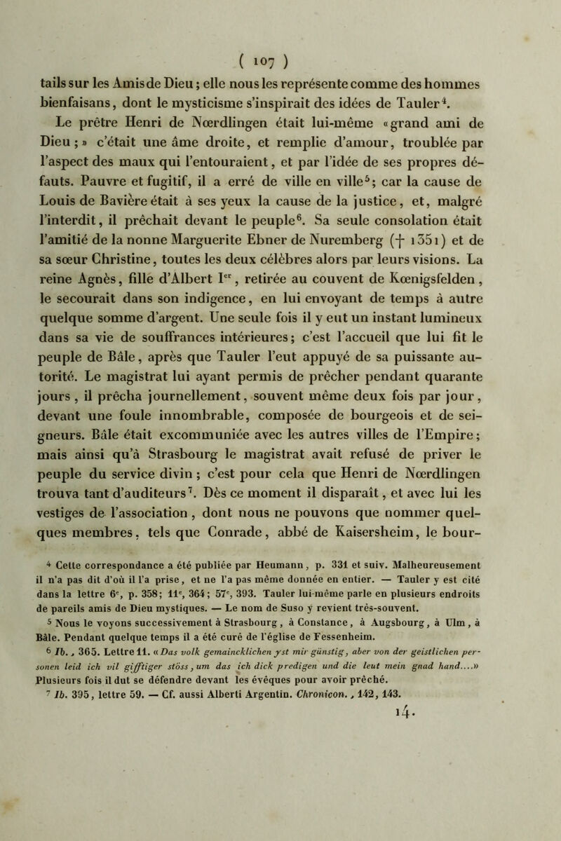 tails sur les Amisde Dieu ; elle nous les représente comme des hommes bienfaisans, dont le mysticisme s’inspirait des idées de TaulerA Le prêtre Henri de Nœrdlingen était lui-même «grand ami de Dieu;» c’était une âme droite, et remplie d’amour, troublée par l’aspect des maux qui l’entouraient, et par l’idée de ses propres dé- fauts. Pauvre et fugitif, il a erré de ville en ville*; car la cause de Louis de Bavière était à ses yeux la cause de la justice, et, malgré l’interdit, il prêchait devant le peuple®. Sa seule consolation était l’amitié de la nonne Marguerite Ebner de Nuremberg (-]- 1351 ) et de sa sœur Christine, toutes les deux célèbres alors par leurs visions. La reine Agnès, fille d’Albert P', retirée au couvent de Kœnigsfelden, le secourait dans son indigence, en lui envoyant de temps à autre quelque somme d’argent. Une seule fois il y eut un instant lumineux dans sa vie de souffrances intérieures ; c’est l’accueil que lui fit le peuple de Bâle, après que Tauler l’eut appuyé de sa puissante au- torité. Le magistrat lui ayant permis de prêcher pendant quarante jours , il prêcha journellement, souvent même deux fois par jour, devant une foule innombrable, composée de bourgeois et de sei- gneurs. Bâle était excommuniée avec les autres villes de l’Empire; mais ainsi qu’à Strasbourg le magistrat avait refusé de priver le peuple du service divin ; c’est pour cela que Henri de Nœrdlingen trouva tant d’auditeurs’. Dès ce moment il disparaît, et avec lui les vestiges de l’association, dont nous ne pouvons que nommer quel- ques membres, tels que Conrade, abbé de Kaisersheim, le bour- ^ Celte correspondance a été publiée par Heumann, p. 331 et suiv. Malhenreusement il n’a pas dit d’où il l’a prise, et ne l’a pas même donnée en entier. — Tauler y est cité dans la lettre 6', p. 358; 11', 364; 57', 393. Tauler lui-même parle en plusieurs endroits de pareils amis de Dieu mystiques. — Le nom de Suso y revient très-souvent. 5 Nous le voyons successivement à Strasbourg, à Constance, à Augsbourg, à ülm, à Bâle. Pendant quelque temps il a été curé de l’église de Fessenheim. 6 76. , 365. Lettre 11. « Das volk gemaincklichen yst mir günstig, aher von der geistlichen per- sonen leid ich vil gifftiger stoss ,um das ich dick predigen und die leut mein gnad hand....)) Plusieurs fois il dut se défendre devant les évêques pour avoir prêché. 11b. 395, lettre 59. — Cf. aussi Alberti Argentin. Chronicon., 142, 143.