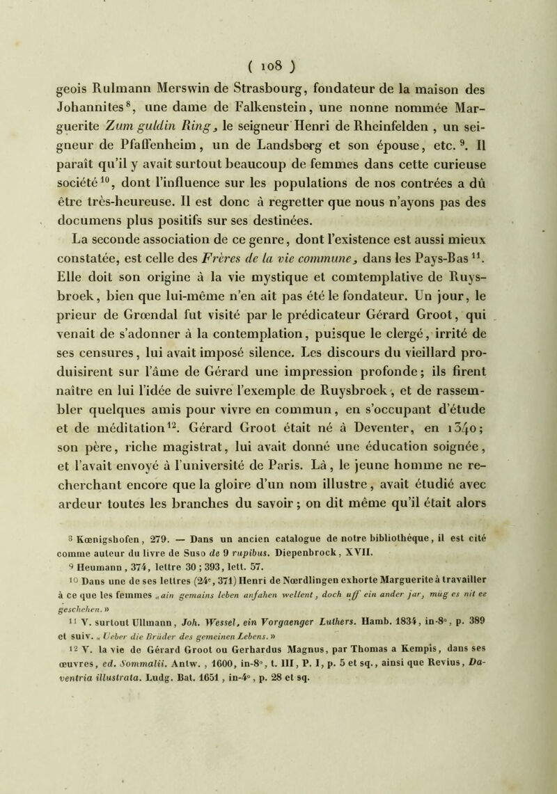 geois Ruhnann Mersvvin de Strasbourg, fondateur de la maison des Johannites^, une dame de Falkenstein, une nonne nommée Mar- guerite Zum gutdin Ring, le seigneur Henri de Rheinfelden , un sei- gneur de Pfaffenheim, un de Landsberg et son épouse, etc. Il paraît qu’il y avait surtout beaucoup de femmes dans cette curieuse société dont l’influence sur les populations de nos contrées a dû être très-heureuse. Il est donc à regretter que nous n’ayons pas des documens plus positifs sur ses destinées. La seconde association de ce genre, dont l’existence est aussi mieux constatée, est celle des Frères de la vie eommune, dans les Pays-Bas Elle doit son origine à la vie mystique et comtemplative de Ruys- broek, bien que lui-même n’en ait pas été le fondateur. Un jour, le prieur de Grœndal fut visité par le prédicateur Gérard Groot, qui venait de s’adonner à la contemplation, puisque le clergé, irrité de ses censures, lui avait imposé silence. Les discours du vieillard pro- duisirent sur l’âme de Gérard une impression profonde; ils firent naître en lui l’idée de suivre l’exemple de Ruysbroek-, et de rassem- bler quelques amis pour vivre en commun, en s’occupant d’étude et de méditationGérard Groot était né à Deventer, en i34o; son père, riche magistrat, lui avait donné une éducation soignée, et l’avait envoyé à l’université de Paris. Là, le jeune homme ne re- cherchant encore que la gloire d’un nom illustre, avait étudié avec ardeur toutes les branches du savoir ; on dit même qu’il était alors 8 Kœnigsbofcn, 279. — Dans un ancien catalogue de notre bibliothèque, il est cité comme auteur du livre de Suso de 9 rupibus. Diepenbrock, XVII. ^ lleumann , 374, lettre 30 ; 393, lett. 57. 10 Dans une de ses lettres (24', 371) Henri de Nœrdlingen exhorte Marguerite à travailler à ce que les femmes „ain gemains leben anfahen yvellent, doch ujf eiii ander jar, rnüg es nit ee geschehen. )) 11 V. surtout Ullmann, Joh. Wessel, ein Vorgaengcr Luthers. Hamb. 1834, in-8“, p. 389 et suiv. „ üeber die Briidei' des gemeinen Lebens. » 12 V. la vie de Gérard Groot ou Gerhardus Magnus, par Thomas a Kempis, dans ses œuvres, ed. Sommalii. Antw. , 1600, in-8'>, t. III, P. I, p. 5 et sq., ainsi que Revius, Da- ventria illustrata. Ludg. Bat. 1651, in-4“, p. 28 et sq.