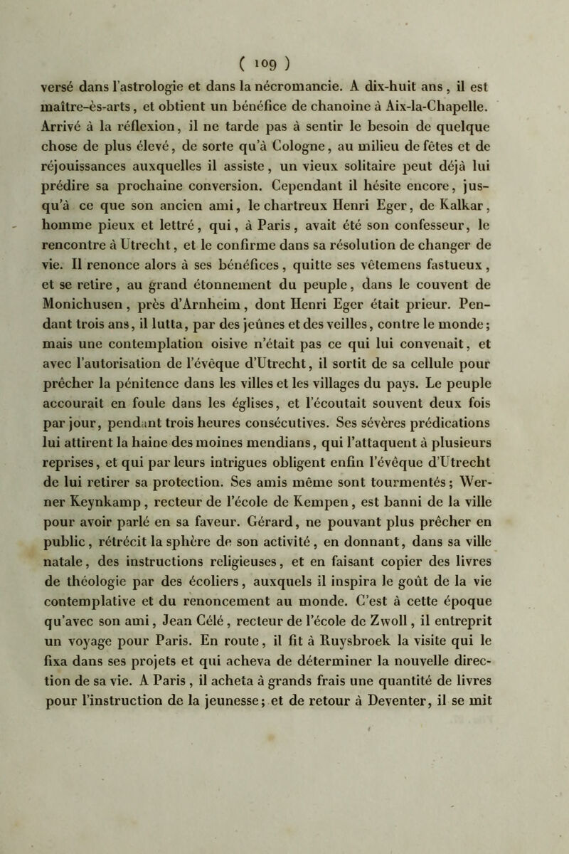 versé dans l’astrologie et dans la nécromancie. A dix-huit ans , il est maître-ès-arts, et obtient un bénéfice de chanoine à Aix-la-Chapelle. Arrivé à la réflexion, il ne tarde pas à sentir le besoin de quelque chose de plus élevé, de sorte qu’à Cologne, au milieu de fêtes et de réjouissances auxquelles il assiste, un vieux solitaire peut déjà lui prédire sa prochaine conversion. Cependant il hésite encore, jus- qu’à ce que son ancien ami, le chartreux Henri Eger, de Kalkar, homme pieux et lettré, qui, à Paris, avait été son confesseur, le rencontre à Utrecht, et le confirme dans sa résolution de changer de vie. Il renonce alors à ses bénéfices, quitte ses vêlemens fastueux, et se relire, au grand étonnement du peuple, dans le couvent de Monichusen, près d’Arnheim, dont Henri Eger était prieur. Pen- dant trois ans, il lutta, par des jeûnes et des veilles, contre le monde; mais une contemplation oisive n’était pas ce qui lui convenait, et avec l’autorisation de l’évêque d’Utrecht, il sortit de sa cellule pour prêcher la pénitence dans les villes et les villages du pays. Le peuple accourait en foule dans les églises, et l’écoutait souvent deux fois par jour, pendant trois heures consécutives. Ses sévères prédications lui attirent la haine des moines mendians, qui l’attaquent à plusieurs reprises, et qui parleurs intrigues obligent enfin l’évêque d’Utrecht de lui retirer sa protection. Ses amis même sont tourmentés ; Wer- ner Keynkamp, recteur de l’école de Rempen, est banni de la ville pour avoir parlé en sa faveur. Gérard, ne pouvant plus prêcher en public, rétrécit la sphère de son activité , en donnant, dans sa ville natale, des instructions religieuses, et en faisant copier des livres de théologie par des écoliers, auxquels il inspira le goût de la vie contemplative et du renoncement au monde. C’est à cette époque qu’avec son ami, Jean Célé, recteur de l’école de Zvvoll, il entreprit un voyage pour Paris. En route, il fit à Ruysbroek la visite qui le fixa dans ses projets et qui acheva de déterminer la nouvelle direc- tion de sa vie. A Paris , il acheta à grands frais une quantité de livres pour l’instruction de la jeunesse; et de retour à Deventer, il se mit