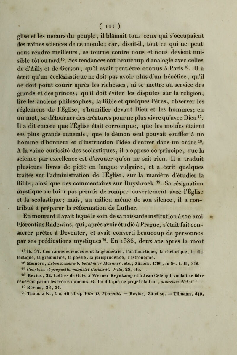 glise et les mœurs du peuple, il blâmait tous ceux qui s’occupaient des vaines sciences de ce monde; car, disait-il, tout ce qui ne peut nous rendre meilleurs, se tourne contre nous et nous devient nui- sible tôt ou tard’®. Ses tendances ont beaucoup d’analogie avec celles de d’Ailly et de Gerson, qu’il avait peut-être connus à Paris Il a écrit qu’un écclésiastique ne doit pas avoir plus d’un bénéfice, qu’il ne doit point courir après les richesses, ni se mettre au service des grands et des princes; qu’il doit éviter les disputes sur la religion, lire les anciens philosophes, la Bible et quelques Pères, observer les réglemens de l’Église, s’humilier devant Dieu et les hommes; en un mot, se détourner des créatures pour ne plus vivre qu’avec Dieu Il a dit encore que l’Eglise était corrompue, que les moines étaient ses plus grands ennemis, que le démon seul pouvait souffler à un homme d’honneur et d’instruction l’idée d’entrer dans un ordre A la vaine curiosité des scolastiques, il a opposé ce principe, que la science par excellence est d’avouer qu’on ne sait rien. Il a traduit plusieurs livres de piété en langue vulgaire, et a écrit quelques traités sur l’administration de l’Église, sur la manière d’étudier la Bible, ainsi que des commentaires sur Ruysbroek Sa résignation mystique ne lui a pas permis de rompre ouvertement avec l’Église et la scolastique ; mais, au milieu même de son silence, il a con- tribué à préparer la réformation de Luther. En mourant il avait légué le soin de sa naissante institution à son ami Florentins Radewins, qui, après avoir étudié à Prague, s’était fait con- sacrer prêtre à Deventer, et avait converti beaucoup de personnes par ses prédications mystiques^®. En i386, deux ans après la mort is Ib. 37. Ces vaines sciences sont la géométrie, l’arithmétique, la rhétorique, la dia- lectique, la grammaire, la poésie. la jurisprudence, l’astronomie. 16 Meiners, Lebensbeschreib. berühmter Maenner.etc.; Zürich. 1796, in-8“. t. II, 312. 17 Conclusa et proposita magîstri Gerhardi, Fita, 28, etc. 18 Revins, 32. Lettres de G. G. à Werner Keynkamp et à Jean Célé qui voulait se faire recevoir parmi les frères mineurs. G. lui dit que ce projet était un «susurrium dîaboli.” 19 Revius , 33, 34. 20 Thom. a K., Z. c. 40 et sq. Vita D. Florentii. — Revius, 34 et sq. — Ullmann, 410.