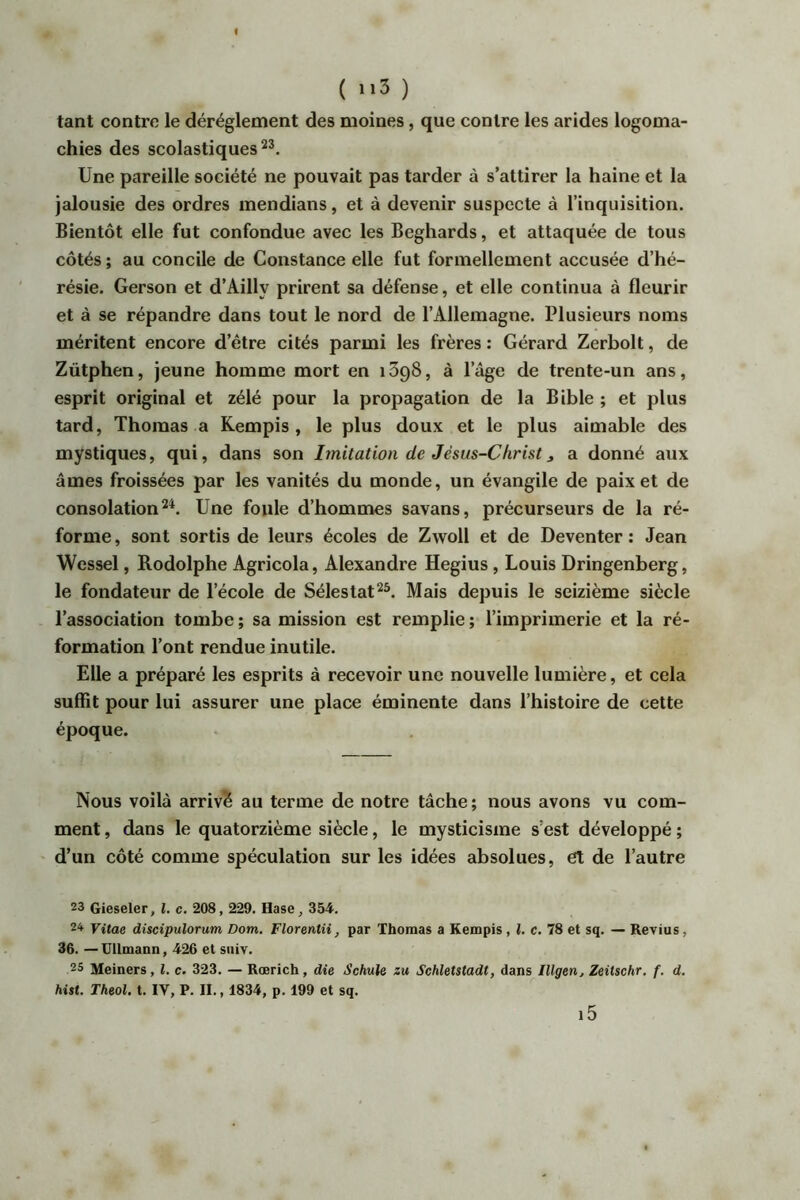 I ( ) tant contre le déréglement des moines, que contre les arides logoma- chies des scolastiques Une pareille société ne pouvait pas tarder à s’attirer la haine et la jalousie des ordres mendians, et à devenir suspecte à l’inquisition. Bientôt elle fut confondue avec les Beghards, et attaquée de tous côtés ; au concile de Constance elle fut formellement accusée d’hé- résie. Gerson et d’Ailly prirent sa défense, et elle continua à fleurir et à se répandre dans tout le nord de l’Allemagne. Plusieurs noms méritent encore d’être cités parmi les frères : Gérard Zerbolt, de Zütphen, jeune homme mort en iSgS, à l’âge de trente-un ans, esprit original et zélé pour la propagation de la Bible ; et plus tard, Thomas a Rempis , le plus doux et le plus aimable des mystiques, qui, dans son Imitation de Jésus-Christ ^ a donné aux âmes froissées par les vanités du monde, un évangile de paix et de consolation 2*. Une foule d’hommes savans, précurseurs de la ré- forme , sont sortis de leurs écoles de Zwoll et de Deventer : Jean Wessel, Rodolphe Agricola, Alexandre Hegius, Louis Dringenberg, le fondateur de l’école de Sélestat^*. Mais depuis le seizième siècle l’association tombe ; sa mission est remplie ; l’imprimerie et la ré- formation l’ont rendue inutile. Elle a préparé les esprits à recevoir une nouvelle lumière, et cela suffit pour lui assurer une place éminente dans l’histoire de cette époque. Nous voilà arrivé au terme de notre tâche; nous avons vu com- ment , dans le quatorzième siècle, le mysticisme s’est développé ; d’un côté comme spéculation sur les idées absolues, et de l’autre 23 Gieseler, l. c. 208, 229. Hase, 354. 2^ Vitae discipulorum Dom. Florentii, par Thomas a Kempis, {. c. 78 et sq. — Revius, 36. — UllmaDD, 426 et sniv. 25 Meiners, l. c. 323. — Rœrich, die Schule zu Schletstadt, dans Illgerij Zeitschr. f. d. hist. Theol, t. IV, P. IL, 1834, p. 199 et sq. l5