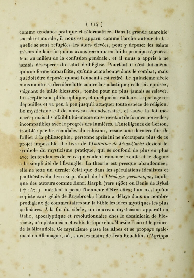 comme tendance pratique et réformatrice. Dans la grande anarchie sociale et morale, il nous est apparu comme l’arche autour de la- quelle se sont réfugiées les âmes élevées, pour y déposer les saints trésors de leur foi; nous avons reconnu en lui le principe régénéra- teur au milieu de la confusion générale, et il nous a appris à ne jamais désespérer du salut de l’Eglise, Pourtant il n’est lui-même qu’une forme imparfaite, qu’une arme bonne dans le combat, mais quidoitêtre déposée quand l’ennemi s’est retiré. Le quinzième siècle nous montre sa dernière lutte contre la scolastique; celle-ci, épuisée, saignant de mille blessures, tombe pour ne plus jamais se relever. Un scepticisme philosophique, et quelquefois railleur, se partage ses dépouilles et va peu à peu jusqu’à attaquer toute espèce de religion. Le mysticisme est de nouveau son adversaire, et sauve la foi me- nacée; mais il s’affaiblit lui-même en se revêtant de formes nouvelles, incompatibles avec le progrès des lumières. L’intelligence de Gerson, troublée par les scandales du schisme, essaie une dernière fois de l’allier à la philosophie ; personne après lui ne s’occupera plus de ce projet impossible. Le livre de Vlmitation de Jésus-Christ devient le symbole du mysticisme pratique, qui se confond de plus en plus avec les tendances de ceux qui veulent ramener le culte et le dogme à la simplicité de l’Evangile. La théorie est presque abandonnée ; elle ne jette un dernier éclat que dans les spéculations idéalistes et panthéistes du livre si profond de la Théologie germanique^ tandis que des auteurs comme Henri Harph (vers i46o) ou Denis de Rykel (-]- 147O 5 méritent à peine l’honneur d’être cités; l’un n’est qu’un copiste sans génie de Ruysbroek; l’autre a délayé dans un nombre prodigieux de commentaires sur la Bible les idées mystiques les plus ordinaires. A la fin du siècle, un nouveau mysticisme apparaît en Italie, apocalyptique et révolutionnaire chez le dominicain de Flo- rence, néo-platonicien et cabbalistique chezMarsile Ficin et le prince de la Mirandole. Ce mysticisme passe les Alpes et se propage égale- ment en Allemagne, où, sous les mains de Jean Reuchlin, d’Agrippa