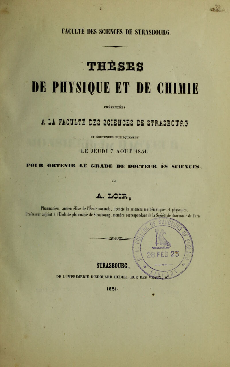 FAfilllTÉ DES SCIENCES DE STRASBOURfi. THÈSES DE PHYSIQUE ET DE CHlilllE . PRÉSEMEES A LA ?AC'JLTË DES SCIEUCES DE ST^ASEOU^C- et soutenues publiquement LE JEUDI 7 AOUT IH51, POl^K OBTKjVIK liE «RADE DE DOCTEEK ÈS «EIEAEEÜ, PAR Loin, Pharmacien, ancien élève de l’École normale, licencié ès sciences malhématuiues el plijsiques Professeur adjoint à l’École de pharmacie de Strasbourg, membre correspondant d- STRASBOURG, OE L’IMPRIMERIE D'ÉDOUARD HUDER, RUE DES