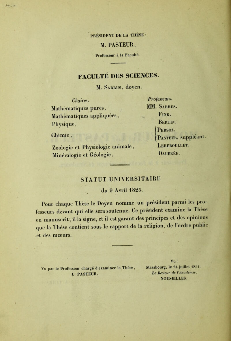 . PRÉSIDENT DE LA THÈSE ; M.PASTEUR, Professeur à la Faculté. FACULTÉ DES SCIENCES. M. Sarrus, doyen. Chaires. Mathématiques pures, Mathématiques appliquées, Physique. Chimie , Zoologie et Physiologie animale, Minéralogie et Géologie, Professeurs. MM. Sarrus. Fine. Bertin. IPersoz. Pasteur, suppléant. Lereboullet. Daubrée. STATUT UNIVERSITAIRE du 9 Avril 1825. Pour chaque Thèse le Doyen nomme un président parmi les pro- fesseurs devant qui elle sera soutenue. Ce président examine la Thèse en manuscrit; il la signe, et il est garant des principes et des opinions que la Thèse contient sous le rapport de la religion, de l’ordre public et des mœurs. Vu; Vu par le Professeur chargé d’examiner la Thèse, Strasbourg, le 24 juillet 1851. L. PASTEUR. Recteur de l'Académie, NOUSEILLES.