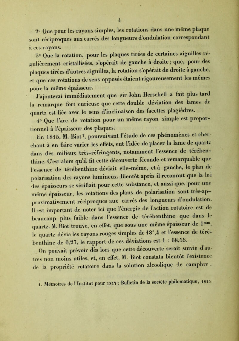 ^2® Que pour les rayons simples, les rotations dans une même plaque sont réciproques aux carrés des longueurs d’ondulation correspondant à ces rayons. Que la rotation, pour les plaques tirées de certaines aiguilles ré- gulièrement cristallisées, s’opérait de gauche à droite; que, pour des plaques tirées d’autres aiguilles, la rotation s opérait de droite à gauche, et que ces rotations de sens opposes étaient rigoureusement les mêmes pour la même épaisseur. J’ajouterai immédiatement que sir John Herschell a fait plus tard la remarque fort curieuse que cette double déviation des lames de quartz est liée avec le sens d’inclinaison des facettes plagiedres. 4« Que l’arc de rotation pour un même rayon simple est propor- tionnel à l’épaisseur des plaques. En 1815, M. Biotb poursuivant l’étude de ces phénomènes et cher- chant à en faire varier les effets, eut l’idée de placer la lame de quartz dans des milieux très-réfringents, notamment 1 essence de térében- thine. C’est alors qu’il fit cette découverte féconde et remarquable que l’essence de térébenthine déviait elle-même, et à gauche, le plan de polarisation des rayons lumineux. Bientôt après il reconnut que la loi des épaisseurs se vérifiait pour cette substance, et aussi que, pour une même épaisseur, les rotations des plans de polarisation sont très-ap- proximativement réciproques aux carrés des longueurs d’ondulation. 11 est Important de noter ici que l’énergie de l’action rotatoire est de beaucoup plus faible dans l’essence de térébenthine que dans le quartz. M. Biot trouve, en effet, que sous une même épaisseur de 1'', le quartz dévie les rayons rouges simples de 18°,4 et l essence de téré- benthine de 0,27, le rapport de ces déviations est 1 : 68,55. On pouvait prévoir dès lors que cette découverte serait suivie d’au- tres non moins utiles, et, en effet, M. Biot constata bientôt 1 existence de la propriété rotatoire dans la solution alcoolique de camphre . 1. Mémoires de l’Institut pour 1817 ; Bulletin de la société philomatique, 1815.