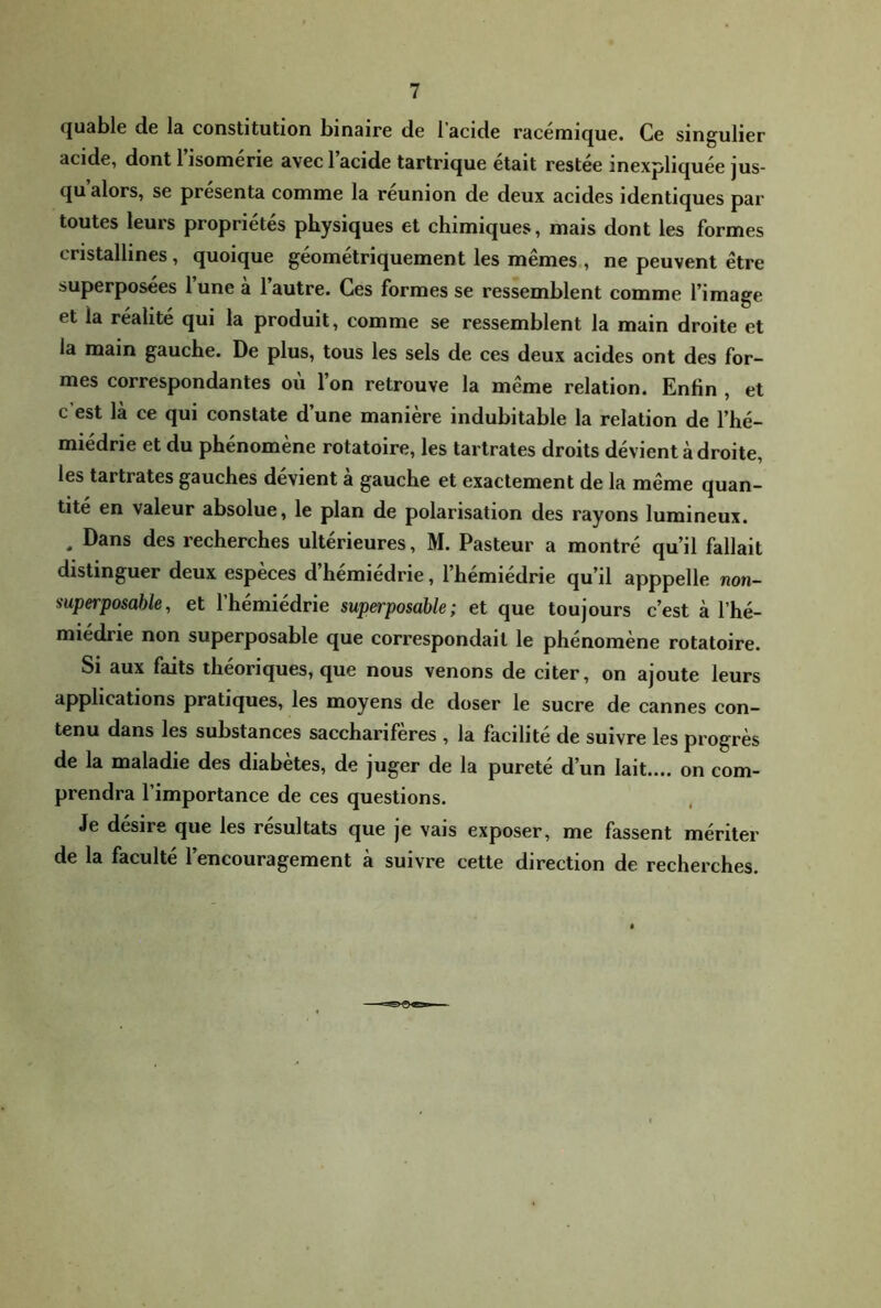 quable de la constitution binaire de l’acide racémique. Ce singulier acide, dont 1 isomerie avec 1 acide tartrique était restée inexpliquée jus- qu alors, se présenta comme la reunion de deux acides identiques par toutes leurs propriétés physiques et chimiques, mais dont les formes cristallines, quoique géométriquement les mêmes , ne peuvent être superposées lune a 1 autre. Ces formes se ressemblent comme l’image et la réalité qui la produit, comme se ressemblent la main droite et la main gauche. De plus, tous les sels de ces deux acides ont des for- mes correspondantes où l’on retrouve la même relation. Enfin , et c est là ce qui constate d’une manière indubitable la relation de l’hé- miédrie et du phénomène rotatoire, les tartrates droits dévient à droite, les tartrates gauches dévient à gauche et exactement de la même quan- tité en valeur absolue, le plan de polarisation des rayons lumineux. , Dans des recherches ultérieures, M. Pasteur a montré qu’il fallait distinguer deux espèces d’hémiédrie, l’hémiédrie qu’il apppelle non- superposahle, et l’hémiédrie superposable; et que toujours c’est à l’hé- miédrie non superposable que correspondait le phénomène rotatoire. Si aux faits théoriques, que nous venons de citer, on ajoute leurs applications pratiques, les moyens de doser le sucre de cannes con- tenu dans les substances sacchariferes , la facilite de suivre les progrès de la maladie des diabètes, de juger de la pureté d’un lait.... on com- prendra l’importance de ces questions. Je désire que les résultats que je vais exposer, me fassent mériter de la faculté l’encouragement à suivre cette direction de recherches.