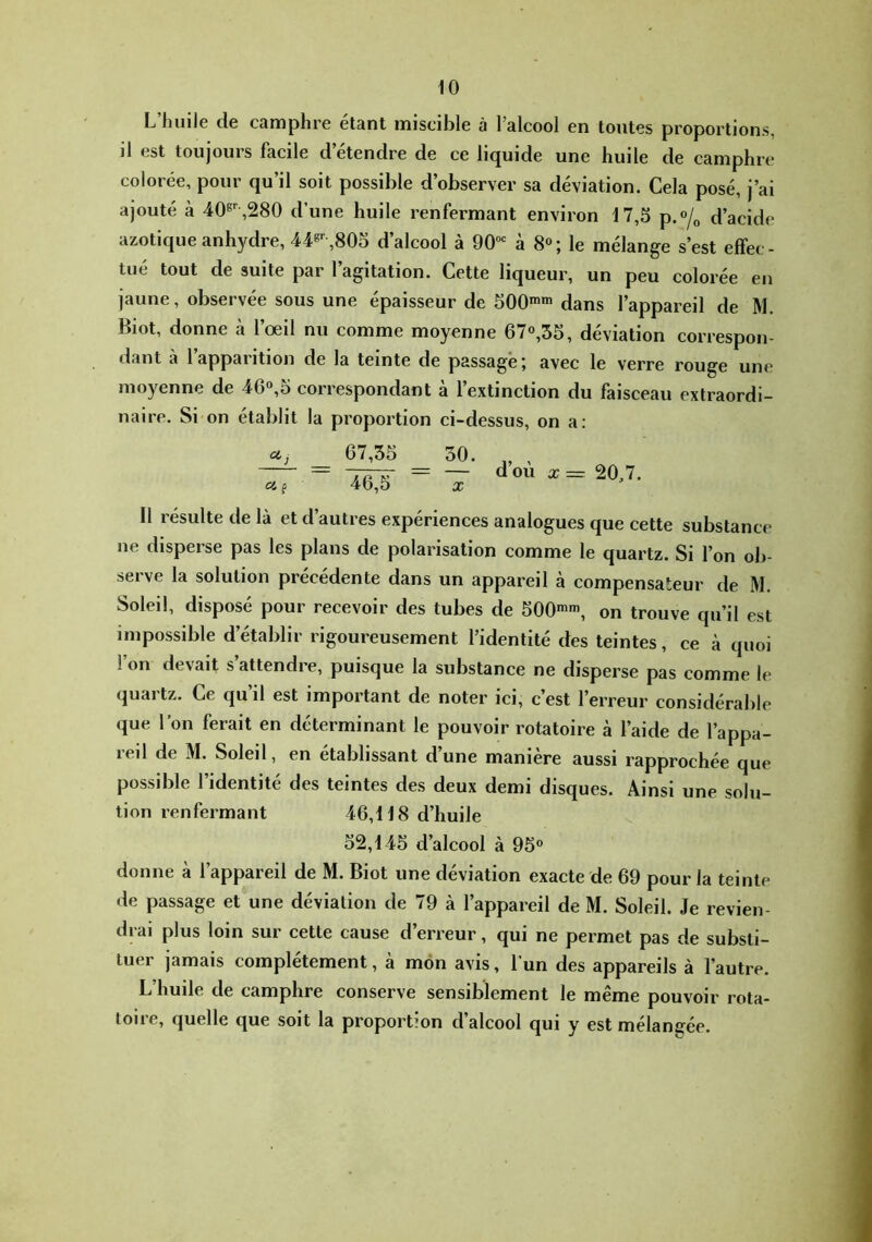 L’huile de camphre étant miscible à l’alcool en toutes proportions, il est toujours facile d’étendre de ce liquide une huile de camphre colorée, pour qu’il soit possible d’observer sa déviation. Cela posé, j’ai ajouté à 40^^,280 d’une huile renfermant environ 17,3 p.o/^ d’acide azotique anhydre, 44®-^,803 d’alcool à 90““= à 8«; le mélange s’est effec- tué tout de suite par l’agitation. Cette liqueur, un peu colorée en jaune, observée sous une épaisseur de 300*» dans l’appareil de M. Biot, donne à l’œil nu comme moyenne 670,33, déviation correspon- dant a lappaiition de la teinte de passage j avec le verre rouge une moyenne de 46«,3 correspondant à l’extinction du faisceau extraordi- naire. Si on établit la proportion ci-dessus, on a: Cf. f 67,35 30. „ , V = — d ou a; = 20,7. 46,5 X Il résulte de là et d’autres expériences analogues que cette substance ne disperse pas les plans de polarisation comme le quartz. Si l’on ob- serve la solution précédente dans un appareil à compensateur de M. Soleil, disposé pour recevoir des tubes de bOO**, on trouve qu’il est impossible d’établir rigoureusement l’identité des teintes, ce à quoi l’on devait s’attendre, puisque la substance ne disperse pas comme le quartz. Ce qu’il est important de noter ici, c’est l’erreur considérable que l’on ferait en déterminant le pouvoir rotatoire à l’aide de l’appa- reil de M. Soleil, en établissant d’une manière aussi rapprochée que possible l’identité des teintes des deux demi disques. Ainsi une solu- tion renfermant 46,118 d’huile 32,143 d’alcool à 93° donne à l’appareil de M. Biot une déviation exacte de 69 pour la teinte de passage et une déviation de 79 à l’appareil de M. Soleil. Je revien- drai plus loin sur cette cause d’erreur, qui ne permet pas de substi- tuer jamais complètement, à mon avis, l’un des appareils à l’autre. L’huile de camphre conserve sensiblement le même pouvoir rota- toire, quelle que soit la proportion d’alcool qui y est mélangée.