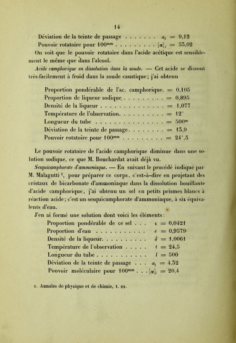 Déviation de la teinte de passage = 9,12 Pouvoir rotatoire pour 100“® [ct]j = 55,02 On voit que le pouvoir rotatoire dans l’acide acétique est sensible- ment le même que dans l’alcool. Acide camphorique en dissolution dans la soude. — Cet acide se dissout très-facilement à froid dans la soude caustique; j’ai obtenu Proportion pondérable de l’ac. camphorique. = 0,105 Pi’oportion de liqueur sodique = 0,895 Densité de la liqueur = 1,077 Température de l’observation = 12° Longueur du tube = 500“ Déviation de la teinte de passage = 15,9 Pouvoir rotatoire pour 100“™ = 24°,5 Le pouvoir rotatoire de l’acide camphorique diminue dans une so- lution sodique, ce que M. Bouchardat avait déjà vu. Sesquicamphorate d’ammoniaque. — En suivant le procédé indiqué par M. Malagutti ^ pour préparer ce corps, c’est-à-dire en pi’ojetant des cristaux de bicarbonate d’ammoniaque dans la dissolution bouillante d’acide camphorique, j’ai obtenu un sel en petits prismes blancs à réaction acide; c’est un sesquicamphorate d’ammoniaque, à six équiva- lents d’eau. J’en ai formé une solution dont voici les éléments : Proportion pondérable de ce sel . . . e = 0,0421 Proportion d’eau e = 0,9579- Densité de la liqueur S = 1,0061 Température de l’observation t = 24,5 Longueur du tube l = 500 Déviation de la teinte de passage ... ctj = 4,52 Pouvoir moléculaire pour 100““ . . . [cc]j = 20,4