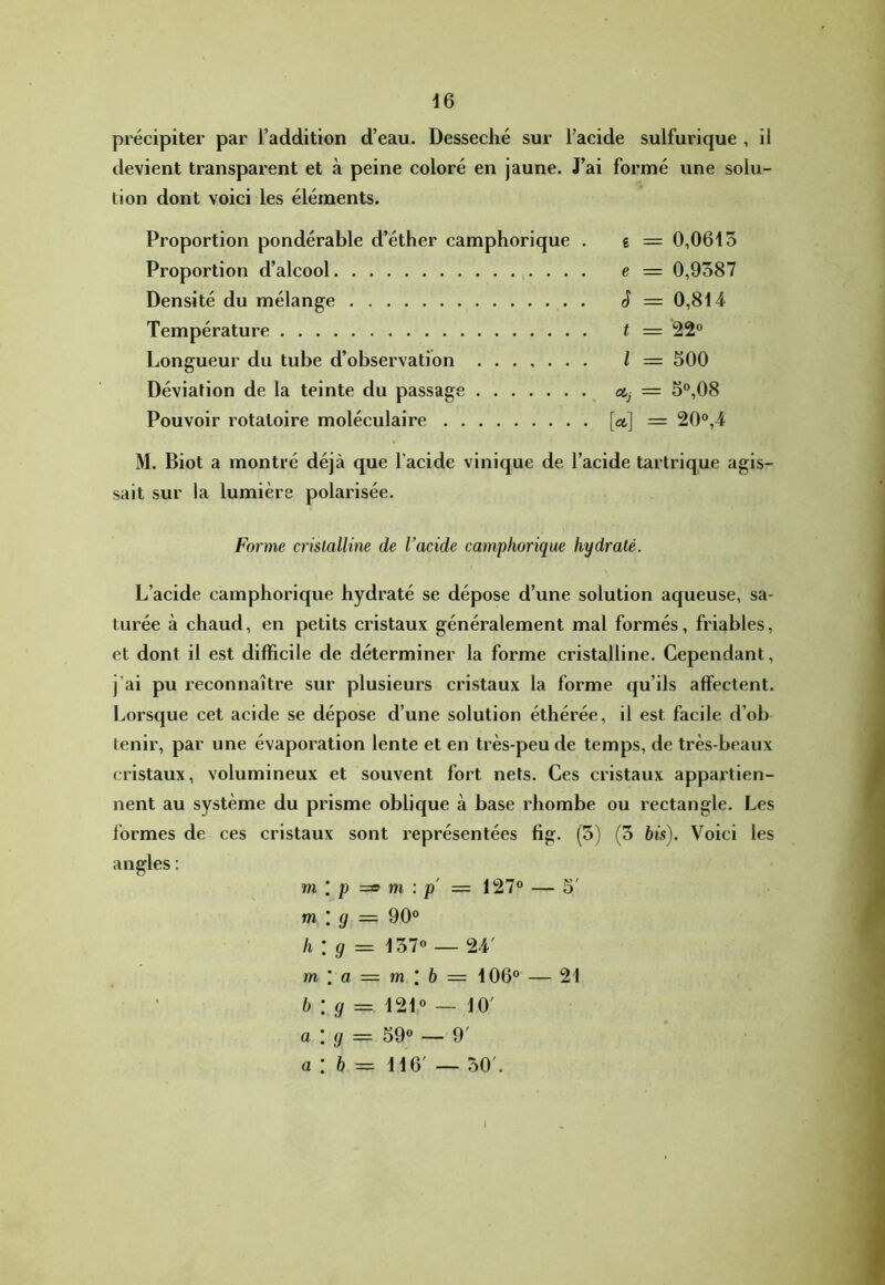 précipiter par l’addition d’eau. Desséché sur l’acide sulfurique , il tlevient transparent et à peine coloré en jaune. J’ai formé iine solu- tion dont voici les éléments. Proportion pondérable d’éther camphorique . g = 0,0615 Proportion d’alcool ,. . . . e = 0,9387 Densité du mélange S = 0,814 Température t = 22° Longueur du tube d’observation ....... l = 500 Déviation de la teinte du passage — 5°,08 Pouvoir rotatoire moléculaire W = 20°,4 M. Biot a montré déjà que l’acide vinique de l’acide tartrique agis- sait sur la lumière polarisée. Forme cristalline de l’acide camphorique hydraté. L’acide camphorique hydraté se dépose d’une solution aqueuse, sa- turée à chaud, en petits cristaux généralement mal formés, friables, et dont il est difficile de déterminer la forme cristalline. Cependant, j’ai pu reconnaître sur plusieurs cristaux la forme qu’ils affectent. Lorsque cet acide se dépose d’une solution éthérée, il est facile d’ob tenir, par une évaporation lente et en très-peu de temps, de très-beaux cristaux, volumineux et souvent fort nets. Ces cristaux appartien- nent au système du prisme oblique à base rhombe ou rectangle. Les l’ormes de ces cristaux sont représentées fig. (5) (5 bis). Voici les angles : m [ P m : p' = 127° — 5' m I g = 90° h \ g = 137° — 24' m \ a = m \ b — 106° — ' b \ g — 121° — 10' a : g = SQo — 9' a : 6 = 116' — 30'. 21