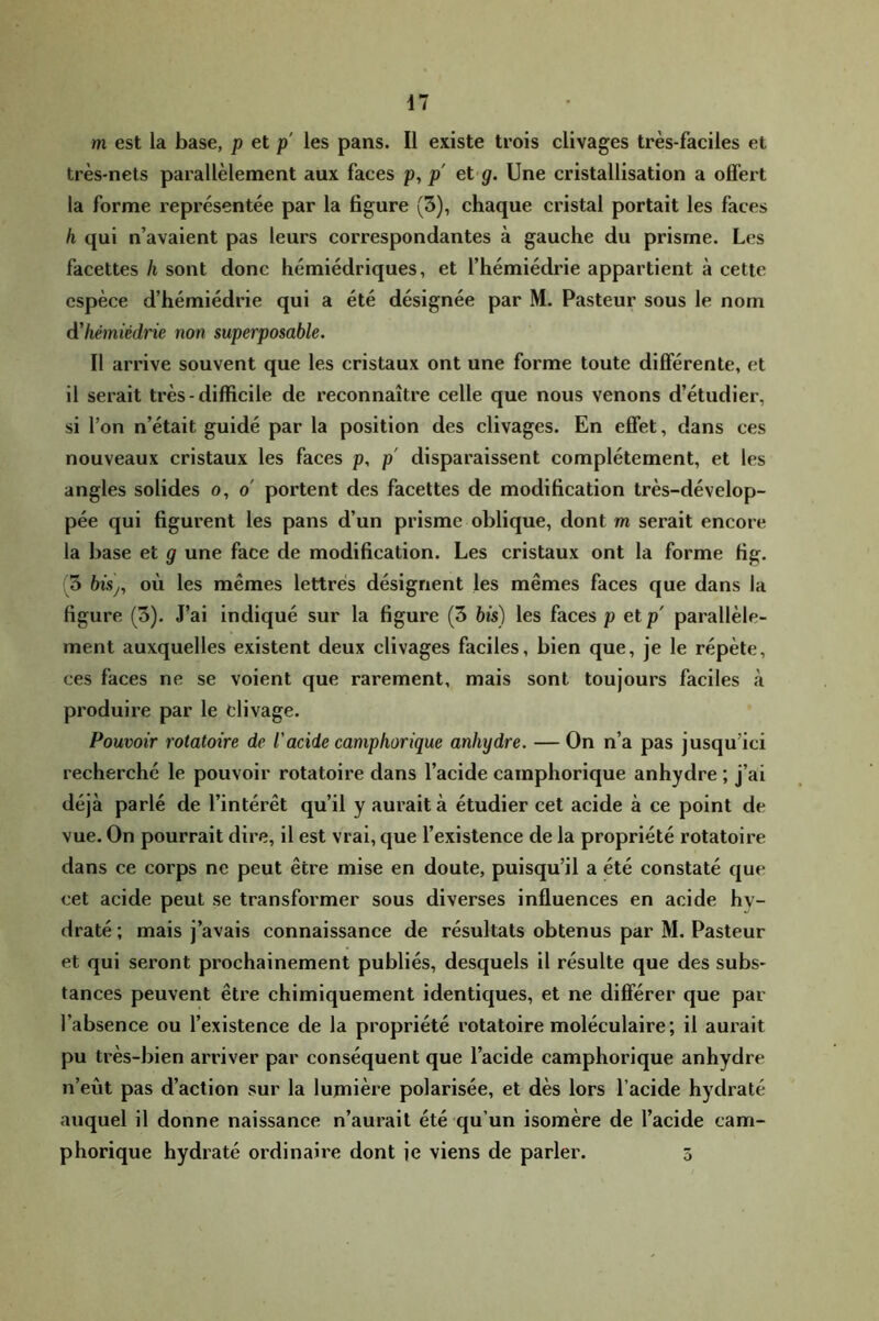 m est la base, p et p les pans. Il existe trois clivages très-faciles et très-nets parallèlement aux faces p, p' et g. Une cristallisation a offert la forme représentée par la figure (3), chaque cristal portait les faces h qui n’avaient pas leurs correspondantes à gauche du prisme. Les facettes h sont donc hémiédriques, et l’hémiédrie appartient à cette espèce d’hémiédrie qui a été désignée par M. Pasteur sous le nom à'hémiédric non superposable. Il arrive souvent que les cristaux ont une forme toute différente, et il serait très-difficile de reconnaître celle que nous venons d’étudier, si l’on n’était guidé par la position des clivages. En effet, dans ces nouveaux cristaux les faces p, p' disparaissent complètement, et les angles solides o, o' portent des facettes de modification très-dévelop- pée qui figurent les pans d’un prisme oblique, dont m serait encore la base et g une face de modification. Les cristaux ont la forme fig. (5 bisj, où les mêmes lettrés désignent les mêmes faces que dans la figure (3). J’ai indiqué sur la figure (3 bis) les faces p etp' parallèle- ment auxquelles existent deux clivages faciles, bien que, je le répète, ces faces ne se voient que rarement, mais sont toujours faciles à produire par le fclivage. Pouvoir rotatoire de l'acide camp borique anhydre. — On n’a pas jusqu’ici recherché le pouvoir rotatoire dans l’acide camphorique anhydre ; J’ai déjà parlé de l’intérêt qu’il y aurait à étudier cet acide à ce point de vue. On pourrait dire, il est vrai, que l’existence de la propriété rotatoire dans ce corps ne peut être mise en doute, puisqu’il a été constaté que cet acide peut se transformer sous diverses influences en acide hy- draté ; mais j’avais connaissanee de résultats obtenus par M. Pasteur et qui seront prochainement publiés, desquels il résulte que des subs- tances peuvent être chimiquement identiques, et ne différer que par l’absence ou l’existence de la propriété rotatoire moléculaire; il aurait pu très-bien arriver par conséquent que l’acide camphorique anhydre n’eùt pas d’action sur la lumière polarisée, et dès lors l’acide hydraté auquel il donne naissance n’aurait été qu’un isomère de l’acide cam- phorique hydraté ordinaire dont ie viens de parler. 5
