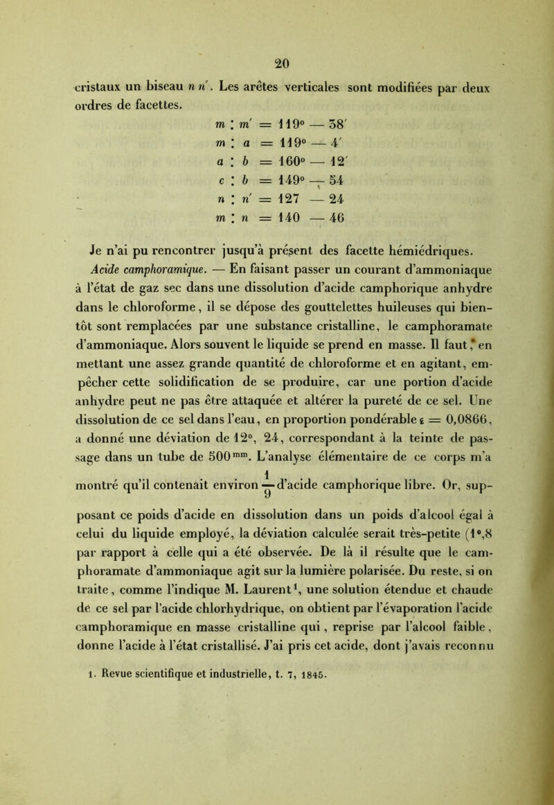 cristaux un biseau n n . Les arêtes verticales sont modifiées par deux ordres de facettes. m m a c n m m' = HO» — 58' a = H9® — 4' b = 160» — 12' b = 149» — 54 n = 127 — 24 n = 140 — 46 Je n’ai pu rencontrer jusqu’à présent des facette hémiédriques. Acide camphoramique. — En faisant passer un courant d’ammoniaque à l’état de gaz sec dans une dissolution d’acide camphorique anhydre dans le chloroforme, il se dépose des gouttelettes huileuses qui bien- tôt sont remplacées par une substance cristalline, le camphoramate d’ammoniaque. Alors souvent le liquide se prend en masse. Il faut ,* en mettant une assez grande quantité de chloroforme et en agitant, em- pêcher cette solidification de se produire, car une portion d’acide anhydre peut ne pas être attaquée et altérer la pureté de ce sel. Une dissolution de ce sel dans l’eau, en proportion pondérable £ = 0,0866, a donné une déviation de 12®, 24, correspondant à la teinte de pas- sage dans un tube de 500*»'. L’analyse élémentaire de ce corps m’a montré qu’il contenait environd’acide camphorique libre. Or, sup- posant ce poids d’acide en dissolution dans un poids d’alcool égal à celui du liquide employé, la déviation calculée serait très-petite (1®,8 par rapport à celle qui a été observée. De là il résulte que le cam- phoramate d’ammoniaque agit sur la lumière polarisée. Du reste, si on traite, comme l’indique M. Laurent^ une solution étendue et chaude de ce sel par l’acide chlorhydrique, on obtient par l’évaporation l’acide camphoramique en masse cristalline qui, reprise par l’alcool faible, donne l’acide à l’état cristallisé. J’ai pris cet acide, dont j’avais reconnu 1. Revue scientifique et industrielle, t, 7, 1845.
