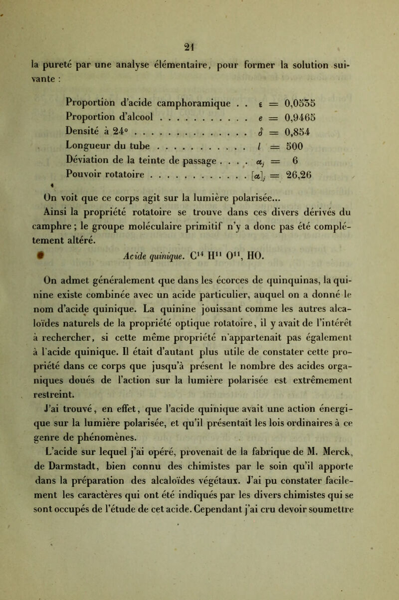 la pureté par une analyse élémentaire, pour former la solution sui- vante : Proportion d’acide camphoramique . . e = 0,0555 Proportion d’alcool e = 0,9465 Densité à 24» S = 0,854 Longueur du tube / = 500 Déviation de la teinte de passage . ... Uj = Q Pouvoir rotatoire [u]j — 26,26 « On voit que ce corps agit sur la lumière polarisée... Ainsi la propriété rotatoire se trouve dans ces divers dérivés du camphre ; le groupe moléculaire primitif n’y a donc pas été complè- tement altéré. • Acide quinique. G*'* H“ 0^‘, HO. On admet généralement que dans les écorces de quinquinas, la qui- nine existe combinée avec un acide particulier, auquel on a donné le nom d’acide quinique. La quinine jouissant comme les autres alca- loïdes naturels de la propriété optique rotatoire, il y avait de l’intérêt à rechercher, si cette même propriété n’appartenait pas également à l’acide quinique. Il était d’autant plus utile de constater cette pro- priété dans ce corps que jusqu’à présent le nombre des acides orga- niques doués de l’action sur la lumière polarisée est extrêmement restreint. J’ai trouvé, en effet, que l’acide quinique avait une action énergi- que sur la lumière polarisée, et qu’il présentait les lois ordinaires à ce genre de phénomènes. L’acide sur lequel j’ai opéré, provenait de la fabrique de M. Merck, de Darmstadt, bien connu des chimistes par le soin qu’il apporte dans la préparation des alcaloïdes végétaux. J’ai pu constater facile- ment les caractères qui ont été indiqués par les divers chimistes qui se sont occupés de l’étude de cet acide. Cependant j’ai cru devoir soumettre