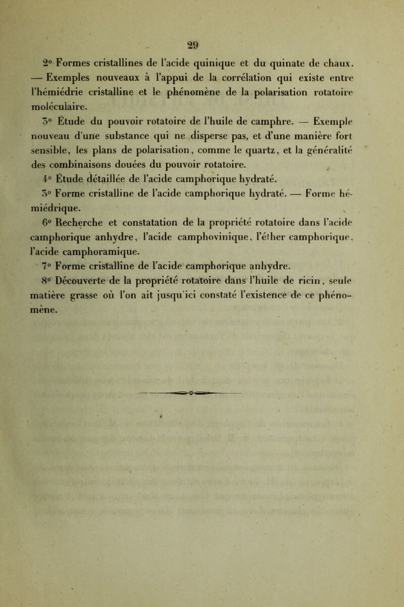 2° Formes cristallines de l’acide quinique et du quinate de chaux. — Exemples nouveaux à l’appui de la corrélation qui existe entre l’hémiédrie cristalline et le phénomène de la polarisation rotatoire moléculaire. 3® Étude du pouvoir rotatoire de l’huile de camphre. — Exemple nouveau d’une substance qui ne disperse pas, et d’une manière fort sensible, les plans de polarisation, comme le quartz, et la généralité des combinaisons douées du pouvoir rotatoire. 4° Étude détaillée de l’acide camphorique hydraté. 3“ Forme cristalline de l’acide camphorique hydraté. — Forme hé- miédrique. 6° Recherche et constatation de la propriété rotatoire dans l’acide camphorique anhydre, l’acide camphovinique, l’éther camphorique, l’acide camphoramique. 7® Forme cristalline de l’acide camphorique anhydre. 8° Découverte de la propriété rotatoire dans l’huile de ricin, seule matière grasse où l’on ait jusqu’ici constaté l’existence de ce phéno- mène.